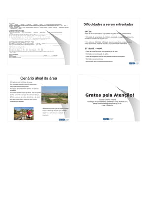 Se sim, quais?
( )Peixe ( )Suínos ( )Eqüinos ( )Caprinos ( )Bovinos ( )Aves ( )Animais Domésticos (cachorro, gato,etc)
Comeu ou come alimentos cultivados na área, incluindo animais e/ou seus derivados (Ovo de galinha, leite de vaca, etc.)?( )Sim ( )Não ( )
não sabe . Se sim, quais?
( )Carnes ( )Vísceras ( )Ovos ( )Leite ( )Raízes(mandioca, cenoura, etc.) ( )Árvores Frutíferas ( )Verdura ( )Legumes ( )Grãos(milho, feijão, etc.)
( )cana de açúcar ( )outros______________________________________________________________
5 – Dados de contato e uso da água
De onde vem a água que você bebe?
( )Poço Escavado/Cacimba ( )Poço Tubular Profundo ( )Nascente ( )Rede Pública ( ) Água Potável Fornecida/Comprada
( )Outros_______________________________________________________________________________________________________
Caso tenha poço de água em casa, está ativo? ( ) Sim ( )Não
De onde vem a água, toma banho,cozinha, faz limpeza, nada, molha as plantas e hortas?
( ) poço escavado/cacimba ( ) poço tubular profundo ( ) nascente ( ) rede pública
( ) água potável fornecida/comprada ( ) outros: _____________________________________
1-beber; 2-banho; 3-cozinhar; 4-limpeza; 5-piscina; 6-irrigação de jardim; 7-irrigação de horta
6 – Dados de contato e percepção de odores/cheiro na área
Sentiu ou sente algum cheiro desagradável? ( ) Sim ( ) Não
Se sim, quais? ( ) Chorume/lixo ( ) Gás (cheiro ovo podre) ( ) Óleo diesel ( )Outros___________________________________
Observou ou observa gases, líquidos e materiais saindo do solo? ( ) Sim ( ) Não
Se sim, quais? ( )Gás/Fumaça ( )Óleo diesel ( )Agulhas ( ) Vidro ( )Plástico ( )Chorume ( ) Outros___________________
7 – Dados sobre exposições domésticas:
Já fez ou faz uso na sua residência de:
Veneno para matar insetos ( )Sim ( )Não Veneno para horta ( )Sim ( )Não
Veneno para matar carrapatos ( )Sim ( )Não Veneno para jardim ( )Sim ( )Não
Já contratou alguma empresa para desinsetizar sua casa devido à presença de pragas (formigas, baratas, ratos, etc)?
( )Sim ( )Não
Histórico Ocupacional
Atividade: ________________________________________________________________ Período:____ ( ) 1-mês 2-ano
Nome da empresa: ____________________________________________________________________________________
Ramo de atividade da empresa: _________________________________________________________________________
Dificuldades a serem enfrentadasDificuldades a serem enfrentadas
SAÚDE
•Falta de RH na rede básica (CS Satélite Iris) para viabilizar cadastramento
• Dificuldade de apropriação do problema (exposição aos agentes químicos) na
assistência cotidiana da equipe local
• Infra-estrutura deficitária: edificação, exames específicos, transportes para
visitas domiciliares, material educativo, equipamentos de informática
INTERSETORIAL
• Falta de Plano Municipal para remediação da área
• Definição de coordenação de ações
• Falta de integração entre as Secretarias (troca de informações)
• Definição de competências
• Morosidade dos processos administrativos
Cenário atual da áreaCenário atual da área
A vigilância local foi retirada do espaço
A iluminação noturna do local foi interrompida
A guarita invadida para moradia
Os poços de monitoramento abertos, em razão do
vandalismo
O terreno mantém-se com as cercas, mas com portões
abertos, passando a ser lugar de usuários de drogas
Estão suspensas as análise laboratoriais e de campo
para água subterrânea e superficial, bem como o
monitoramento de gases
Atualmente a única ação que existe no antigo
lixão é a retirada do chorume, por caminhão
esgota fossa, e levado para a estação de
tratamento
Cássia Catarina Pereira
Tecnóloga em Saneamento Ambiental – VISA NOROESTE
saude.visanoroeste@campinas.sp.gov.br
Fone: 32686255
 