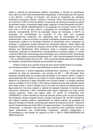 básica e carência de equipamentos públicos comunitários e serviços de atendimento
local, além de conter áreas ambientalmente degradadas. É atravessada pelo Rio Capivari
e seu afluente, o Córrego do Piçarrão, com trechos já impactados por atividades
minerárias e processos urbanos, inclusive a montante. Possui área estimada em 92,18
km² (cerca de 11,60% da área da cidade). A maior parte da macrozona encontra-se dentro
do perímetro urbano. A população dessa região, segundo o Censo Demográfico de 2000 –
IBGE, era de 196.391 habitantes(20,26 % da população do município), sendo 2,3% em
área rural e 97,7% em área urbana. A população em sub-habitação era de 45.451
pessoas, representando 23,14% da população urbana da macrozona e 35,61% da
população em sub-habitação do município. É uma área com ocupação
predominantemente residencial, com significativo grau de informalidade em seus
assentamentos, onde se concentra um grande contingente populacional de baixa renda,
apresentando carência de atividades terciárias de atendimento local e geradoras de
emprego e configurando grande demanda por transportes públicos. Nesta região está
localizado o Distrito Industrial de Campinas, sendo também atravessada por um trecho da
Rodovia dos Bandeirantes. Nela localiza-se ainda o Complexo Delta com suas
envoltórias, destinado ao recolhimento e processamento de resíduos sólidos, e o antigo
“Lixão da Pirelli”(assim denominado pela proximidade com a Indústria Pirelli). Encontra-se
também nesta região as rodovias Bandeirantes (SP - 348), Rodovia Adalberto Panzan (SP
– 101) e a Rodovia Santos Dumont (SP – 075), possuindo grande potencial de instalação
de indústrias, apresentando facilidade ao escoamento de cargas.
Pode-se verificar que a grande maioria da área urbana da Macrozona 5 é ocupada
por moradias precárias e muitas vezes edificadas em áreas públicas.
A Macrozona 5 embora degradada ambientalmente, apresenta o maior potencial
ambiental de todas as macrozonas, com exceção da MZ 1 - APA Municipal. Esse
potencial ambiental pode ser revelado pelo abundante e rico sistema hídrico. A região é
atravessada pelo Rio Capivari e sua várzea no sentido leste-oeste sendo que à margem
direita do rio localiza-se a região conhecida como Campo Grande, e à margem esquerda
situa-se a Região do Ouro Verde. O Rio Capivari destaca-se tanto pela extensão quanto
pela vazão, sendo o mesmo utilizado como uma parte do sistema de abastecimento de
água potável do município, estando o sistema de captação localizado à montante desta
macrozona. Atualmente a MZ 5 apresenta ainda alguns fragmentos de áreas verdes
naturais dispersos, sendo que alguns estão em estudo de tombamento pelo
CONDEPACC e outros inseridos em áreas de parques urbanos como no caso do Bosque
dos Cambarás, Bosque Augusto Ruschi e Bosque Ferdinando Tilli. Na MZ 5 também já
são notados impactos positivos, especialmente na notável melhoria da qualidade das
águas do Córrego do Piçarrão, promovida pelo sistema de tratamento da ETE - Piçarrão a
qual foi dimensionada para tratar 556 l/s de esgoto doméstico. Foi localizada 1(uma) área
contaminada – o chamado “Lixão da Pirelli”, que contamina solos superficiais, subsolo e
águas subterrâneas com contaminantes inorgânicos, solventes halogenados e
microbiológicos e será tratado em especial no item 5. ADA E CARACTERIZAÇÃO DA
OBRA deste EAA.
EAA – ESTUDO AMBIENTAL APLICADO
5 / 34
 