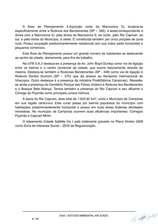 A Área de Planejamento 5.A(porção norte da Macrozona 5), localiza-se
especificamente entre a Rodovia dos Bandeirantes (SP – 348), à leste(correspondente à
divisa com a Macrozona 4), pela divisa da Macrozona 9, ao norte, pelo Rio Capivari, ao
sul, e pela divisa do Município, a oeste. É constituída também por cinco porções de zona
rural. Possui ocupação predominantemente residencial (em sua maior parte horizontal) e
pequenos comércios.
Esta Área de Planejamento possui um grande número de habitantes se deslocando
ao centro da cidade, diariamente, para fins de trabalho.
Na UTB 5.A.3 destaca-se a presença da Av. John Boyd Dunlop como via de ligação
entre os bairros e o centro comercial da cidade, que ocorre basicamente através da
mesma. Destaca-se também a Rodovias Bandeirantes (SP - 348) como via de ligação à
Rodovia Santos Dumont (SP – 075) que dá acesso ao Aeroporto Internacional de
Viracopos. Outro destaque é a presença da indústria Pirelli(fábrica Campinas). Ressalta-
se ainda a presença do Cemitério Parque das Flores, lindeiro à Rodovia dos Bandeirantes
e o Bosque Bela Aliança. Temos também a presença do Rio Capivari e seu afluente o
Córrego do Piçarrão como principais cursos hídricos.
A bacia do Rio Capivari, área total de 1.620,92 km², corta o Município de Campinas
em sua região centro-sul. Este curso passa por bairros populosos do município com
habitações predominantemente horizontal e possui em suas áreas lindeiras atividades
minerárias. No município de Campinas ocorrem duas afluências importantes: Córregos
Piçarrão e Capivari Mirim.
O loteamento Cidade Satélite Íris I está totalmente gravado no Plano Diretor 2006
como Zona de Interesse Social – ZEIS de Regularização.
EAA – ESTUDO AMBIENTAL APLICADO
6 / 34
 