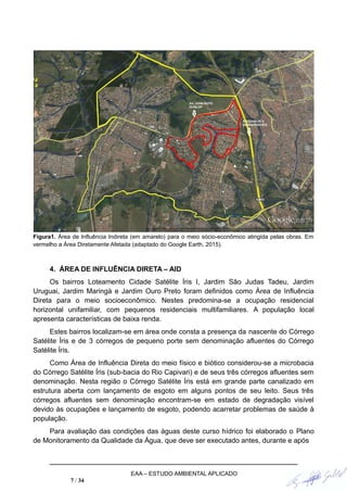 Figura1. Área de Influência Indireta (em amarelo) para o meio sócio-econômico atingida pelas obras. Em
vermelho a Área Diretamente Afetada (adaptado do Google Earth, 2015).
4. ÁREA DE INFLUÊNCIA DIRETA – AID
Os bairros Loteamento Cidade Satélite Íris I, Jardim São Judas Tadeu, Jardim
Uruguai, Jardim Maringá e Jardim Ouro Preto foram definidos como Área de Influência
Direta para o meio socioeconômico. Nestes predomina-se a ocupação residencial
horizontal unifamiliar, com pequenos residenciais multifamiliares. A população local
apresenta características de baixa renda.
Estes bairros localizam-se em área onde consta a presença da nascente do Córrego
Satélite Íris e de 3 córregos de pequeno porte sem denominação afluentes do Córrego
Satélite Íris.
Como Área de Influência Direta do meio físico e biótico considerou-se a microbacia
do Córrego Satélite Íris (sub-bacia do Rio Capivari) e de seus três córregos afluentes sem
denominação. Nesta região o Córrego Satélite Íris está em grande parte canalizado em
estrutura aberta com lançamento de esgoto em alguns pontos de seu leito. Seus três
córregos afluentes sem denominação encontram-se em estado de degradação visível
devido às ocupações e lançamento de esgoto, podendo acarretar problemas de saúde à
população.
Para avaliação das condições das águas deste curso hídrico foi elaborado o Plano
de Monitoramento da Qualidade da Água, que deve ser executado antes, durante e após
EAA – ESTUDO AMBIENTAL APLICADO
7 / 34
 