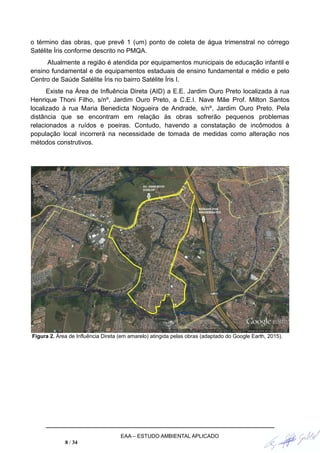 o término das obras, que prevê 1 (um) ponto de coleta de água trimenstral no córrego
Satélite Íris conforme descrito no PMQA.
Atualmente a região é atendida por equipamentos municipais de educação infantil e
ensino fundamental e de equipamentos estaduais de ensino fundamental e médio e pelo
Centro de Saúde Satélite Íris no bairro Satélite Íris I.
Existe na Área de Influência Direta (AID) a E.E. Jardim Ouro Preto localizada à rua
Henrique Thoni Filho, s/nº, Jardim Ouro Preto, a C.E.I. Nave Mãe Prof. Milton Santos
localizado à rua Maria Benedicta Nogueira de Andrade, s/nº, Jardim Ouro Preto. Pela
distância que se encontram em relação às obras sofrerão pequenos problemas
relacionados a ruídos e poeiras. Contudo, havendo a constatação de incômodos à
população local incorrerá na necessidade de tomada de medidas como alteração nos
métodos construtivos.
Figura 2. Área de Influência Direta (em amarelo) atingida pelas obras (adaptado do Google Earth, 2015).
EAA – ESTUDO AMBIENTAL APLICADO
8 / 34
 