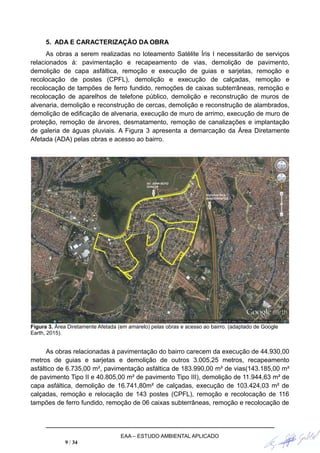5. ADA E CARACTERIZAÇÃO DA OBRA
As obras a serem realizadas no loteamento Satélite Íris I necessitarão de serviços
relacionados à: pavimentação e recapeamento de vias, demolição de pavimento,
demolição de capa asfáltica, remoção e execução de guias e sarjetas, remoção e
recolocação de postes (CPFL), demolição e execução de calçadas, remoção e
recolocação de tampões de ferro fundido, remoções de caixas subterrâneas, remoção e
recolocação de aparelhos de telefone público, demolição e reconstrução de muros de
alvenaria, demolição e reconstrução de cercas, demolição e reconstrução de alambrados,
demolição de edificação de alvenaria, execução de muro de arrimo, execução de muro de
proteção, remoção de árvores, desmatamento, remoção de canalizações e implantação
de galeria de águas pluviais. A Figura 3 apresenta a demarcação da Área Diretamente
Afetada (ADA) pelas obras e acesso ao bairro.
Figura 3. Área Diretamente Afetada (em amarelo) pelas obras e acesso ao bairro. (adaptado de Google
Earth, 2015).
As obras relacionadas à pavimentação do bairro carecem da execução de 44.930,00
metros de guias e sarjetas e demolição de outros 3.005,25 metros, recapeamento
asfáltico de 6.735,00 m², pavimentação asfáltica de 183.990,00 m² de vias(143.185,00 m²
de pavimento Tipo II e 40.805,00 m² de pavimento Tipo III), demolição de 11.944,63 m² de
capa asfáltica, demolição de 16.741,80m² de calçadas, execução de 103.424,03 m² de
calçadas, remoção e relocação de 143 postes (CPFL), remoção e recolocação de 116
tampões de ferro fundido, remoção de 06 caixas subterrâneas, remoção e recolocação de
EAA – ESTUDO AMBIENTAL APLICADO
9 / 34
 
