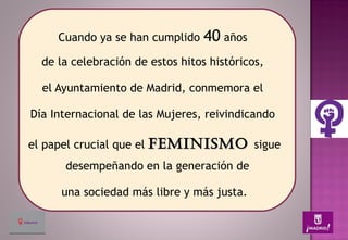 Cuando ya se han cumplido 40 años
de la celebración de estos hitos históricos,
el Ayuntamiento de Madrid, conmemora el
Día Internacional de las Mujeres, reivindicando
el papel crucial que el FEMINISMOFEMINISMO sigue
desempeñando en la generación de
una sociedad más libre y más justa.
 