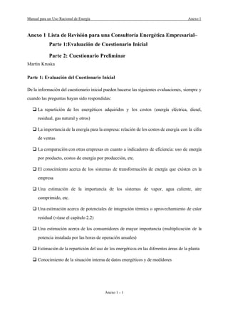 Manual para un Uso Racional de Energ’a Anexo 1
Anexo 1 - 1
Anexo 1 Lista de Revisi—n para una Consultor’a EnergŽtica EmpresarialÐ
Parte 1:Evaluaci—n de Cuestionario Inicial
Parte 2: Cuestionario Preliminar
Martin Kruska
Parte 1: Evaluaci—n del Cuestionario Inicial
De la informaci—n del cuestionario inicial pueden hacerse las siguientes evaluaciones, siempre y
cuando las preguntas hayan sido respondidas:
q La repartici—n de los energŽticos adquiridos y los costos (energ’a elŽctrica, diesel,
residual, gas natural y otros)
q La importancia de la energ’a para la empresa: relaci—n de los costos de energ’a con la cifra
de ventas
q La comparaci—n con otras empresas en cuanto a indicadores de eficiencia: uso de energ’a
por producto, costos de energ’a por producci—n, etc.
q El conocimiento acerca de los sistemas de transformaci—n de energ’a que existen en la
empresa
q Una estimaci—n de la importancia de los sistemas de vapor, agua caliente, aire
comprimido, etc.
q Una estimaci—n acerca de potenciales de integraci—n tŽrmica o aprovechamiento de calor
residual (vŽase el cap’tulo 2.2)
q Una estimaci—n acerca de los consumidores de mayor importancia (multiplicaci—n de la
potencia instalada por las horas de operaci—n anuales)
q Estimaci—n de la repartici—n del uso de los energŽticos en las diferentes ‡reas de la planta
q Conocimiento de la situaci—n interna de datos energŽticos y de medidores
 