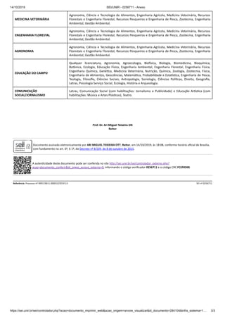 14/10/2019 SEI/UNIR - 0256711 - Anexo
https://sei.unir.br/sei/controlador.php?acao=documento_imprimir_web&acao_origem=arvore_visualizar&id_documento=284104&infra_sistema=1… 3/3
MEDICINA VETERINÁRIA
Agronomia, Ciência e Tecnologia de Alimentos, Engenharia Agrícola, Medicina Veterinária, Recursos
Florestais e Engenharia Florestal, Recursos Pesqueiros e Engenharia de Pesca, Zootecnia, Engenharia
Ambiental, Gestão Ambiental.
ENGENHARIA FLORESTAL
Agronomia, Ciência e Tecnologia de Alimentos, Engenharia Agrícola, Medicina Veterinária, Recursos
Florestais e Engenharia Florestal, Recursos Pesqueiros e Engenharia de Pesca, Zootecnia, Engenharia
Ambiental, Gestão Ambiental.
AGRONOMIA
Agronomia, Ciência e Tecnologia de Alimentos, Engenharia Agrícola, Medicina Veterinária, Recursos
Florestais e Engenharia Florestal, Recursos Pesqueiros e Engenharia de Pesca, Zootecnia, Engenharia
Ambiental, Gestão Ambiental.
EDUCAÇÃO DO CAMPO
Qualquer licenciatura, Agronomia, Agroecologia, Bio sica, Biologia, Biomedicina, Bioquímica,
Botânica, Ecologia, Educação Física, Engenharia Ambiental, Engenharia Florestal, Engenharia Física,
Engenharia Química, Gené ca, Medicina Veterinária, Nutrição, Química, Zoologia, Zootecnia, Física,
Engenharia de Alimentos, Geociências, Matemá ca, Probabilidade e Esta s ca, Engenharia de Pesca,
Teologia, Filosoﬁa, Ciências Sociais, Antropologia, Sociologia, Ciências Polí cas, Direito, Geograﬁa,
Letras, Psicologia Serviço Social, Ecologia, História e Arqueologia.
COMUNICAÇÃO
SOCIAL/JORNALISMO
Letras, Comunicação Social (com habilitações: Jornalismo e Publicidade) e Educação Ar s ca (com
habilitações: Música e Artes Plás cas), Teatro.
Prof. Dr. Ari Miguel Teixeira O
Reitor
Documento assinado eletronicamente por ARI MIGUEL TEIXEIRA OTT, Reitor, em 14/10/2019, às 18:08, conforme horário oﬁcial de Brasília,
com fundamento no art. 6º, § 1º, do Decreto nº 8.539, de 8 de outubro de 2015.
A auten cidade deste documento pode ser conferida no site h p://sei.unir.br/sei/controlador_externo.php?
acao=documento_conferir&id_orgao_acesso_externo=0, informando o código veriﬁcador 0256711 e o código CRC FCEF8500.
Referência: Processo nº 999119611.000013/2019-13 SEI nº 0256711
 