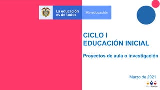 CICLO I
EDUCACIÓN INICIAL
Proyectos de aula o investigación
Marzo de 2021
 
