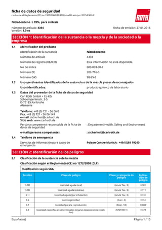 Carl Roth GmbH + Co KG
Schoemperlenstr. 3-5
D-76185 Karlsruhe
Alemania
Teléfono: +49 (0) 721 - 56 06 0
Fax: +49 (0) 721 - 56 06 149
e-mail: sicherheit@carlroth.de
Sitio web: www.carlroth.de
SECCIÓN 1: Identificación de la sustancia o la mezcla y de la sociedad o la
empresa
1.1 Identificador del producto
Identificación de la sustancia Nitrobenceno
Número de artículo 4394
Número de registro (REACH) Esta información no está disponible.
No de índice 609-003-00-7
Número CE 202-716-0
Número CAS 98-95-3
1.2 Usos pertinentes identificados de la sustancia o de la mezcla y usos desaconsejados
Usos identificados: producto químico de laboratorio
1.3 Datos del proveedor de la ficha de datos de seguridad
Persona competente responsable de la ficha de
datos de seguridad
: Department Health, Safety and Environment
e-mail (persona competente) : sicherheit@carlroth.de
1.4 Teléfono de emergencia
Servicios de información para casos de
emergencia
Poison Centre Munich: +49/(0)89 19240
SECCIÓN 2: Identificación de los peligros
2.1 Clasificación de la sustancia o de la mezcla
Clasificación según el Reglamento (CE) no 1272/2008 (CLP)
Clasificación según SGA
Sección Clase de peligro Clase y categoría de
peligro
Indica-
ción de
peligro
3.1O toxicidad aguda (oral) (Acute Tox. 3) H301
3.1D toxicidad aguda (cutánea) (Acute Tox. 3) H311
3.1I toxicidad aguda (por inhalación) (Acute Tox. 3) H331
3.6 carcinogenicidad (Carc. 2) H351
3.7 toxicidad para la reproducción (Repr. 1B) H360F
3.9 toxicidad específica en determinados órganos (exposiciones repeti-
das)
(STOT RE 1) H372
ficha de datos de seguridad
conforme al Reglamento (CE) no 1907/2006 (REACH) modificado por 2015/830/UE
Nitrobenceno ≥ 99%, para síntesis
número de artículo: 4394
Versión: 1.0 es
fecha de emisión: 27.01.2016
España (es) Página 1 / 15
 