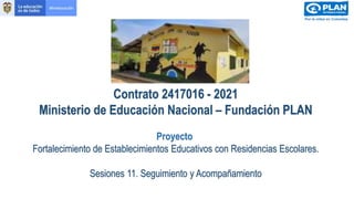 Contrato 2417016 - 2021
Ministerio de Educación Nacional – Fundación PLAN
Proyecto
Fortalecimiento de Establecimientos Educativos con Residencias Escolares.
Sesiones 11. Seguimiento y Acompañamiento
 