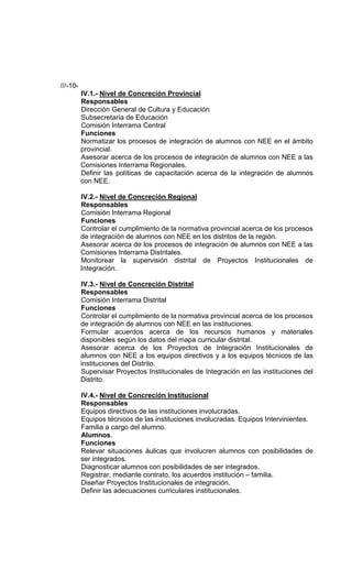///-10-
          IV.1.- Nivel de Concreción Provincial
          Responsables
          Dirección General de Cultura y Educación
          Subsecretaría de Educación
          Comisión Interrama Central
          Funciones
          Normatizar los procesos de integración de alumnos con NEE en el ámbito
          provincial.
          Asesorar acerca de los procesos de integración de alumnos con NEE a las
          Comisiones Interrama Regionales.
          Definir las políticas de capacitación acerca de la integración de alumnos
          con NEE.

          IV.2.- Nivel de Concreción Regional
          Responsables
          Comisión Interrama Regional
          Funciones
          Controlar el cumplimiento de la normativa provincial acerca de los procesos
          de integración de alumnos con NEE en los distritos de la región.
          Asesorar acerca de los procesos de integración de alumnos con NEE a las
          Comisiones Interrama Distritales.
          Monitorear la supervisión distrital de Proyectos Institucionales de
          Integración.

          IV.3.- Nivel de Concreción Distrital
          Responsables
          Comisión Interrama Distrital
          Funciones
          Controlar el cumplimiento de la normativa provincial acerca de los procesos
          de integración de alumnos con NEE en las instituciones.
          Formular acuerdos acerca de los recursos humanos y materiales
          disponibles según los datos del mapa curricular distrital.
          Asesorar acerca de los Proyectos de Integración Institucionales de
          alumnos con NEE a los equipos directivos y a los equipos técnicos de las
          instituciones del Distrito.
          Supervisar Proyectos Institucionales de Integración en las instituciones del
          Distrito.

          IV.4.- Nivel de Concreción Institucional
          Responsables
          Equipos directivos de las instituciones involucradas.
          Equipos técnicos de las instituciones involucradas. Equipos Intervinientes.
          Familia a cargo del alumno.
          Alumnos.
          Funciones
          Relevar situaciones áulicas que involucren alumnos con posibilidades de
          ser integrados.
          Diagnosticar alumnos con posibilidades de ser integrados.
          Registrar, mediante contrato, los acuerdos institución – familia.
          Diseñar Proyectos Institucionales de integración.
          Definir las adecuaciones curriculares institucionales.
 