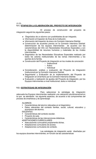 ///-12-
V.1.- ETAPAS EN LA ELABORACIÓN DEL PROYECTO DE INTEGRACIÓN

                              El proceso    de   construcción   del   proyecto   de
integración seguirá los siguientes pasos:

      ♦     Diagnóstico de un alumno con posibilidades de ser integrado.
      ♦    Información al Inspector de Área de la Institución.
      ♦    Información del Inspector de área a la Comisión Interrama Distrital.
      ♦    Construcción de acuerdos previos en la Comisión Interrama Distrital:
           determinación de los equipos intervinientes de acuerdo con las
           características del niño con Necesidades Educativas Especiales y con
           la disponibilidad de recursos humanos y materiales de los niveles
           intervinientes.
       ♦   Diagnóstico de las Necesidades Educativas Especiales realizado por
           todos los actores institucionales de las ramas intervinientes y los
           aportes de la familia.
       ♦   Construcción del Proyecto de Integración en los niveles de concreción:
                                     - Institucional
                                     - Áulico
                                     - Individual
       ♦   Consideración, análisis y evaluación del Proyecto de Integración
           Institucional por la Comisión Interrama Distrital.
       ♦   Seguimiento y Evaluación de la implementación del Proyecto de
           Integración en el territorio por la Comisión Interrama Distrital.
       ♦   Evaluación y realización de ajustes del Proyecto de integración, por los
           Equipos intervinientes a nivel institucional, áulico e individual.


V.2.- ESTRATEGIAS DE INTEGRACIÓN

                           Para seleccionar la estrategia de integración
adecuada los Equipos intervinientes realizarán una valoración pluridimensional en
la que se atenderán los siguiente aspectos, de acuerdo a los componentes del
proceso de enseñanza y de aprendizaje:

      ALUMNOS
        Características del alumno relevadas en el diagnóstico
        Datos relevantes del contexto familiar, social, cultural, educativo y
        económico del alumno.
      DOCENTES
        Características del contexto escolar.
        Proyecto de aula.
        Características de las intervenciones didácticas.
      ADAPTACIONES CURRICULARES
        Adecuaciones curriculares propiamente dichas.
        Adaptaciones curriculares de acceso.
        Adaptaciones curriculares de contexto.

                             Las estrategias de integración serán diseñadas por
los equipos docentes intervinientes, en función de las características
 