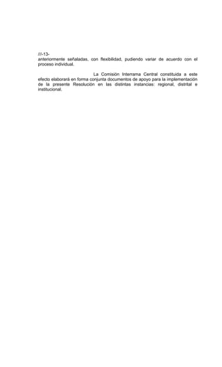///-13-
anteriormente señaladas, con flexibilidad, pudiendo variar de acuerdo con el
proceso individual.

                            La Comisión Interrama Central constituida a este
efecto elaborará en forma conjunta documentos de apoyo para la implementación
de la presente Resolución en las distintas instancias: regional, distrital e
institucional.
 