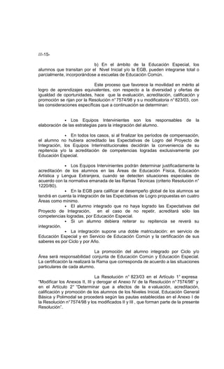 ///-15-

                           b) En el ámbito de la Educación Especial, los
alumnos que transitan por el Nivel Inicial y/o la EGB, pueden integrarse total o
parcialmente, incorporándose a escuelas de Educación Común.

                            Este proceso que favorece la movilidad en mérito al
logro de aprendizajes equivalentes, con respecto a la diversidad y ofertas de
igualdad de oportunidades, hace que la evaluación, acreditación, calificación y
promoción se rijan por la Resolución n° 7574/98 y s u modificatoria n° 823/03, con
las consideraciones específicas que a continuación se determinan:


             • Los Equipos Intervinientes son los responsables                de   la
elaboración de las estrategias para la integración del alumno.

             • En todos los casos, si al finalizar los períodos de compensación,
el alumno no hubiera acreditado las Expectativas de Logro del Proyecto de
Integración, los Equipos Interinstitucionales decidirán la conveniencia de su
repitencia y/o la acreditación de competencias logradas exclusivamente por
Educación Especial.

             • Los Equipos Intervinientes podrán determinar justificadamente la
acreditación de los alumnos en las Áreas de Educación Física, Educación
Artística y Lengua Extranjera, cuando se detecten situaciones especiales de
acuerdo con la normativa emanada de las Ramas Técnicas (criterio Resolución n°
1220/80).
             • En la EGB para calificar el desempeño global de los alumnos se
tendrá en cuenta la integración de las Expectativas de Logro propuestas en cuatro
Áreas como mínimo.
             • El alumno integrado que no haya logrado las Expectativas del
Proyecto de Integración,      en el caso de no repetir, acreditará sólo las
competencias logradas, por Educación Especial.
             • Si un alumno debiera reiterar su repitencia se reverá su
integración.
             • La integración supone una doble matriculación: en servicio de
Educación Especial y en Servicio de Educación Común y la certificación de sus
saberes es por Ciclo y por Año.

                                La promoción del alumno integrado por Ciclo y/o
Área será responsabilidad conjunta de Educación Común y Educación Especial.
La certificación la realizará la Rama que corresponda de acuerdo a las situaciones
particulares de cada alumno.

                               La Resolución n° 823/03 en el Artículo 1° expresa
“Modificar los Anexos II, III y derogar el Anexo IV de la Resolución n° 7574/98” y
en el Artículo 2° “Determinar que a efectos de la e valuación, acreditación,
calificación y promoción de los alumnos de los Niveles Inicial, Educación General
Básica y Polimodal se procederá según las pautas establecidas en el Anexo I de
la Resolución n° 7574/98 y los modificados II y III , que forman parte de la presente
Resolución”.
 