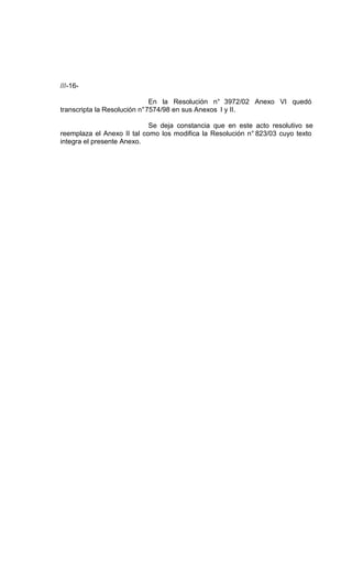 ///-16-

                              En la Resolución n° 3972/02 Anexo VI quedó
transcripta la Resolución n° 7574/98 en sus Anexos I y II.

                            Se deja constancia que en este acto resolutivo se
reemplaza el Anexo II tal como los modifica la Resolución n° 823/03 cuyo texto
integra el presente Anexo.
 