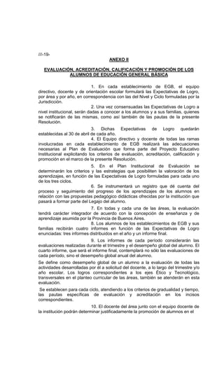 ///-19-
                                     ANEXO II

   EVALUACIÓN, ACREDITACIÓN, CALIFICACIÓN Y PROMOCIÓN DE LOS
            ALUMNOS DE EDUCACIÓN GENERAL BÁSICA

                             1. En cada establecimiento de EGB, el equipo
directivo, docente y de orientación escolar formulará las Expectativas de Logro,
por área y por año, en correspondencia con las del Nivel y Ciclo formuladas por la
Jurisdicción.
                             2. Una vez consensuadas las Expectativas de Logro a
nivel institucional, serán dadas a conocer a los alumnos y a sus familias, quienes
se notificarán de las mismas, como así también de las pautas de la presente
Resolución.
                            3. Dichas Expectativas de Logro quedarán
establecidas al 30 de abril de cada año.
                            4. El Equipo directivo y docente de todas las ramas
involucradas en cada establecimiento de EGB realizará las adecuaciones
necesarias al Plan de Evaluación que forma parte del Proyecto Educativo
Institucional explicitando los criterios de evaluación, acreditación, calificación y
promoción en el marco de la presente Resolución.
                           5. En el Plan Institucional de Evaluación se
determinarán los criterios y las estrategias que posibiliten la valoración de los
aprendizajes, en función de las Expectativas de Logro formuladas para cada uno
de los tres ciclos.
                           6. Se instrumentará un registro que dé cuenta del
proceso y seguimiento del progreso de los aprendizajes de los alumnos en
relación con las propuestas pedagógico didácticas ofrecidas por la institución que
pasará a formar parte del Legajo del alumno.
                          7. En todas y cada una de las áreas, la evaluación
tendrá carácter integrador de acuerdo con la concepción de enseñanza y de
aprendizaje asumida por la Provincia de Buenos Aires.
                          8. Los alumnos de los establecimientos de EGB y sus
familias recibirán cuatro informes en función de las Expectativas de Logro
enunciadas: tres informes distribuidos en el año y un informe final.
                           9. Los informes de cada período considerarán las
evaluaciones realizadas durante el trimestre y el desempeño global del alumno. El
cuarto informe, que será el informe final, contemplará no sólo las evaluaciones de
cada período, sino el desempeño global anual del alumno.
Se define como desempeño global de un alumno a la evaluación de todas las
actividades desarrolladas por él a solicitud del docente, a lo largo del trimestre y/o
año escolar. Los logros correspondientes a los ejes Ético y Tecnológico,
transversales en el planteo curricular de las áreas, también se atenderán en esta
evaluación.
 Se establecen para cada ciclo, atendiendo a los criterios de gradualidad y tiempo,
las pautas específicas de evaluación y acreditación en los incisos
correspondientes.
                            10. El docente del área junto con el equipo docente de
la institución podrán determinar justificadamente la promoción de alumnos en el
 