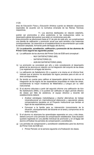 ///-20-
área de Educación Física y Educación Artística cuando se detecten situaciones
especiales de acuerdo con la normativa emanada de las Ramas Técnicas
respectivas.
                            11. Los alumnos desfasados en relación edad/año,
podrán ser promovidos a años posteriores si las evaluaciones sobre su
desempeño global demuestran que están en condiciones para ello.
Esta promoción se efectivizará hasta el 31 de julio de cada año, se cumplimentará
una planilla de calificación y promoción anual que será remitida a las instancias
correspondientes. Se reservará en el establecimiento la documentación que avale
la decisión adoptada, formando parte del legajo del alumno.
12. La evaluación, acreditación, calificación y promoción de los alumnos de
Primer Ciclo seguirá las siguientes pautas:
a) La calificación de los alumnos del Primer Ciclo de EGB será conceptual :
                     -   MUY SATISFACTORIO (MS)
                     -   SATISFACTORIO (S)
                     -   AÚN NO SATISFACTORIO (ANS)
b) La promoción se concretará por año y ciclo considerando el desempeño
   global de los alumnos en relación con la integración del conjunto de las áreas
   y se registrará en el legajo del alumno.
c) La calificación de Satisfactorio (S) o superior a la misma en el informe final,
   indicará que el alumno ha alcanzado los logros previstos para el año en el
   área correspondiente.
d) Se tendrá en cuenta para calificar el desempeño global de los alumnos la
   integración de los logros de las expectativas propuestas en todas las áreas,
   considerando la mayor incidencia de Matemática y Lengua por su valor
   instrumental.
e) Si el alumno obtuviere a partir del segundo informe una calificación de Aún
   No Satisfactorio (ANS), o no pudiere ser calificado en algún período efectivo
   de clases por falta de asistencia, el equipo directivo y docente del
   establecimiento deberá:
          •   Analizar estrategias metodológicas y diseñar alternativas de trabajo
              intrainstitucional y/o interinstitucional elaborando y ejecutando planes
              compensatorios pautados en el Proyecto Institucional que tiendan al
              logro de las expectativas previstas.
          •   Convocar a la familia para su intervención (conocimiento de la
              situación, acompañamiento del docente en la tarea y compromiso en la
              tarea conjunta).
f)   Si el alumno no alcanzare los aprendizajes esperados en una o más áreas,
     deberá concurrir a los períodos de compensación establecidos. Esta situación
     quedará registrada en una planilla individual de promoción y en el legajo del
     alumno al finalizar los períodos de compensación y acreditación.
g) Los períodos de compensación y acreditación establecidos para los alumnos
   de Primer Ciclo de EGB son:
          •   Primer Período: en la semana siguiente a la finalización de clases.
 