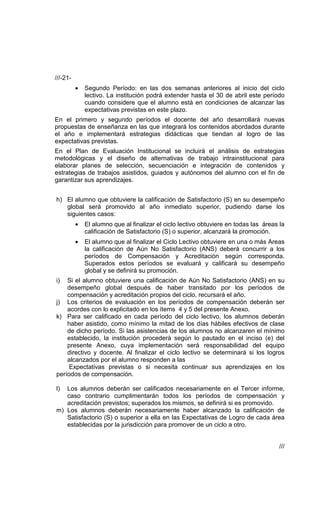 ///-21-
          •   Segundo Período: en las dos semanas anteriores al inicio del ciclo
              lectivo. La institución podrá extender hasta el 30 de abril este período
              cuando considere que el alumno está en condiciones de alcanzar las
              expectativas previstas en este plazo.
En el primero y segundo períodos el docente del año desarrollará nuevas
propuestas de enseñanza en las que integrará los contenidos abordados durante
el año e implementará estrategias didácticas que tiendan al logro de las
expectativas previstas.
En el Plan de Evaluación Institucional se incluirá el análisis de estrategias
metodológicas y el diseño de alternativas de trabajo intrainstitucional para
elaborar planes de selección, secuenciación e integración de contenidos y
estrategias de trabajos asistidos, guiados y autónomos del alumno con el fin de
garantizar sus aprendizajes.


h) El alumno que obtuviere la calificación de Satisfactorio (S) en su desempeño
   global será promovido al año inmediato superior, pudiendo darse los
   siguientes casos:
          •   El alumno que al finalizar el ciclo lectivo obtuviere en todas las áreas la
              calificación de Satisfactorio (S) o superior, alcanzará la promoción.
          •   El alumno que al finalizar el Ciclo Lectivo obtuviere en una o más Areas
              la calificación de Aún No Satisfactorio (ANS) deberá concurrir a los
              períodos de Compensación y Acreditación según corresponda.
              Superados estos períodos se evaluará y calificará su desempeño
              global y se definirá su promoción.
i)  Si el alumno obtuviere una calificación de Aún No Satisfactorio (ANS) en su
    desempeño global después de haber transitado por los períodos de
    compensación y acreditación propios del ciclo, recursará el año.
j) Los criterios de evaluación en los períodos de compensación deberán ser
    acordes con lo explicitado en los ítems 4 y 5 del presente Anexo.
k) Para ser calificado en cada período del ciclo lectivo, los alumnos deberán
    haber asistido, como mínimo la mitad de los días hábiles efectivos de clase
    de dicho período. Si las asistencias de los alumnos no alcanzaren el mínimo
    establecido, la institución procederá según lo pautado en el inciso (e) del
    presente Anexo, cuya implementación será responsabilidad del equipo
    directivo y docente. Al finalizar el ciclo lectivo se determinará si los logros
    alcanzados por el alumno responden a las
     Expectativas previstas o si necesita continuar sus aprendizajes en los
períodos de compensación.

l) Los alumnos deberán ser calificados necesariamente en el Tercer informe,
   caso contrario cumplimentarán todos los períodos de compensación y
   acreditación previstos; superados los mismos, se definirá si es promovido.
m) Los alumnos deberán necesariamente haber alcanzado la calificación de
   Satisfactorio (S) o superior a ella en las Expectativas de Logro de cada área
   establecidas por la jurisdicción para promover de un ciclo a otro.


                                                                                       ///
 
