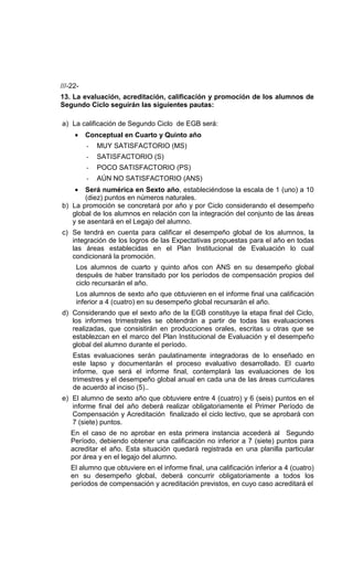 ///-22-
13. La evaluación, acreditación, calificación y promoción de los alumnos de
Segundo Ciclo seguirán las siguientes pautas:

a) La calificación de Segundo Ciclo de EGB será:
     •    Conceptual en Cuarto y Quinto año
          -   MUY SATISFACTORIO (MS)
          -   SATISFACTORIO (S)
          -   POCO SATISFACTORIO (PS)
          -   AÚN NO SATISFACTORIO (ANS)
     • Será numérica en Sexto año, estableciéndose la escala de 1 (uno) a 10
       (diez) puntos en números naturales.
b) La promoción se concretará por año y por Ciclo considerando el desempeño
   global de los alumnos en relación con la integración del conjunto de las áreas
   y se asentará en el Legajo del alumno.
c) Se tendrá en cuenta para calificar el desempeño global de los alumnos, la
   integración de los logros de las Expectativas propuestas para el año en todas
   las áreas establecidas en el Plan Institucional de Evaluación lo cual
   condicionará la promoción.
      Los alumnos de cuarto y quinto años con ANS en su desempeño global
      después de haber transitado por los períodos de compensación propios del
      ciclo recursarán el año.
      Los alumnos de sexto año que obtuvieren en el informe final una calificación
      inferior a 4 (cuatro) en su desempeño global recursarán el año.
d) Considerando que el sexto año de la EGB constituye la etapa final del Ciclo,
   los informes trimestrales se obtendrán a partir de todas las evaluaciones
   realizadas, que consistirán en producciones orales, escritas u otras que se
   establezcan en el marco del Plan Institucional de Evaluación y el desempeño
   global del alumno durante el período.
    Estas evaluaciones serán paulatinamente integradoras de lo enseñado en
    este lapso y documentarán el proceso evaluativo desarrollado. El cuarto
    informe, que será el informe final, contemplará las evaluaciones de los
    trimestres y el desempeño global anual en cada una de las áreas curriculares
    de acuerdo al inciso (5)..
e) El alumno de sexto año que obtuviere entre 4 (cuatro) y 6 (seis) puntos en el
   informe final del año deberá realizar obligatoriamente el Primer Período de
   Compensación y Acreditación finalizado el ciclo lectivo, que se aprobará con
   7 (siete) puntos.
    En el caso de no aprobar en esta primera instancia accederá al Segundo
    Período, debiendo obtener una calificación no inferior a 7 (siete) puntos para
    acreditar el año. Esta situación quedará registrada en una planilla particular
    por área y en el legajo del alumno.
    El alumno que obtuviere en el informe final, una calificación inferior a 4 (cuatro)
    en su desempeño global, deberá concurrir obligatoriamente a todos los
    períodos de compensación y acreditación previstos, en cuyo caso acreditará el
 