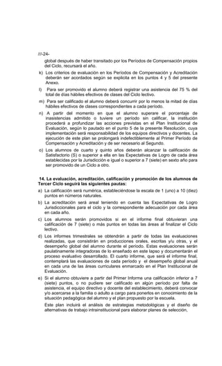 ///-24-
     global después de haber transitado por los Períodos de Compensación propios
     del Ciclo, recursará el año.
k) Los criterios de evaluación en los Períodos de Compensación y Acreditación
   deberán ser acordados según se explicita en los puntos 4 y 5 del presente
   Anexo.
l)    Para ser promovido el alumno deberá registrar una asistencia del 75 % del
     total de días hábiles efectivos de clases del Ciclo lectivo.
m) Para ser calificado el alumno deberá concurrir por lo menos la mitad de días
   hábiles efectivos de clases correspondientes a cada período.
n) A partir del momento en que el alumno superare el porcentaje de
   inasistencias admitido o tuviere un período sin calificar, la institución
   procederá a profundizar las acciones previstas en el Plan Institucional de
   Evaluación, según lo pautado en el punto 5 de la presente Resolución, cuya
   implementación será responsabilidad de los equipos directivos y docentes. La
   ejecución de este plan se prolongará indefectiblemente al Primer Período de
   Compensación y Acreditación y de ser necesario al Segundo.
o) Los alumnos de cuarto y quinto años deberán alcanzar la calificación de
   Satisfactorio (S) o superior a ella en las Expectativas de Logro de cada área
   establecidas por la Jurisdicción e igual o superior a 7 (siete) en sexto año para
   ser promovido de un Ciclo a otro.


14. La evaluación, acreditación, calificación y promoción de los alumnos de
Tercer Ciclo seguirá las siguientes pautas:
a) La calificación será numérica, estableciéndose la escala de 1 (uno) a 10 (diez)
   puntos en números naturales.
b) La acreditación será areal teniendo en cuenta las Expectativas de Logro
   Jurisdiccionales para el ciclo y la correspondiente adecuación por cada área
   en cada año.
c) Los alumnos serán promovidos si en el informe final obtuvieran una
   calificación de 7 (siete) o más puntos en todas las áreas al finalizar el Ciclo
   lectivo.
d) Los informes trimestrales se obtendrán a partir de todas las evaluaciones
   realizadas, que consistirán en producciones orales, escritas y/u otras, y el
   desempeño global del alumno durante el período. Estas evaluaciones serán
   paulatinamente integradoras de lo enseñado en este lapso y documentarán el
   proceso evaluativo desarrollado. El cuarto informe, que será el informe final,
   contemplará las evaluaciones de cada período y el desempeño global anual
   en cada una de las áreas curriculares enmarcado en el Plan Institucional de
   Evaluación.
e) Si el alumno obtuviere a partir del Primer Informe una calificación inferior a 7
   (siete) puntos, o no pudiere ser calificado en algún período por falta de
   asistencia, el equipo directivo y docente del establecimiento, deberá convocar
   y/o acercarse a la familia o adulto a cargo para ponerlos en conocimiento de la
   situación pedagógica del alumno y el plan propuesto por la escuela.
     Este plan incluirá el análisis de estrategias metodológicas y el diseño de
     alternativas de trabajo intrainstitucional para elaborar planes de selección,
 