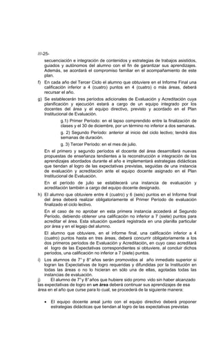 ///-25-
    secuenciación e integración de contenidos y estrategias de trabajos asistidos,
    guiados y autónomos del alumno con el fin de garantizar sus aprendizajes.
    Además, se acordará el compromiso familiar en el acompañamiento de este
    plan.
f) En cada año del Tercer Ciclo el alumno que obtuviere en el Informe Final una
   calificación inferior a 4 (cuatro) puntos en 4 (cuatro) o más áreas, deberá
   recursar el año.
g) Se establecerán tres períodos adicionales de Evaluación y Acreditación cuya
   planificación y ejecución estará a cargo de un equipo integrado por los
   docentes del área y el equipo directivo, previsto y acordado en el Plan
   Institucional de Evaluación.
              g.1) Primer Período: en el lapso comprendido entre la finalización de
              clases y el 30 de diciembre, por un término no inferior a dos semanas.
              g. 2) Segundo Período: anterior al inicio del ciclo lectivo; tendrá dos
              semanas de duración.
              g. 3) Tercer Período: en el mes de julio.
    En el primero y segundo períodos el docente del área desarrollará nuevas
    propuestas de enseñanza tendientes a la reconstrucción e integración de los
    aprendizajes abordados durante el año e implementará estrategias didácticas
    que tiendan al logro de las expectativas previstas, seguidas de una instancia
    de evaluación y acreditación ante el equipo docente asignado en el Plan
    Institucional de Evaluación.
    En el período de julio se establecerá una instancia de evaluación y
    acreditación también a cargo del equipo docente designado.
h) El alumno que obtuviere entre 4 (cuatro) y 6 (seis) puntos en el Informe final
   del área deberá realizar obligatoriamente el Primer Período de evaluación
   finalizado el ciclo lectivo.
    En el caso de no aprobar en esta primera instancia accederá al Segundo
    Período, debiendo obtener una calificación no inferior a 7 (siete) puntos para
    acreditar el área. Esta situación quedará registrada en una planilla particular
    por área y en el legajo del alumno.
    El alumno que obtuviere, en el informe final, una calificación inferior a 4
    (cuatro) puntos hasta en tres áreas, deberá concurrir obligatoriamente a los
    dos primeros períodos de Evaluación y Acreditación, en cuyo caso acreditará
    el logro de las Expectativas correspondientes si obtuviere, al concluir dichos
    períodos, una calificación no inferior a 7 (siete) puntos.
i) Los alumnos de 7° y 8° años serán promovidos al año inmediato superior si
    logran las Expectativas de logro requeridas y difundidas por la Institución en
    todas las áreas o no lo hicieran en sólo una de ellas, agotadas todas las
    instancias de evaluación.
j)      El alumno de 7° y 8° años que hubiere sido promo vido sin haber alcanzado
las expectativas de logro en un área deberá continuar sus aprendizajes de esa
área en el año que curse para lo cual, se procederá de la siguiente manera:

    •     El equipo docente areal junto con el equipo directivo deberá proponer
          estrategias didácticas que tiendan al logro de las expectativas previstas
 