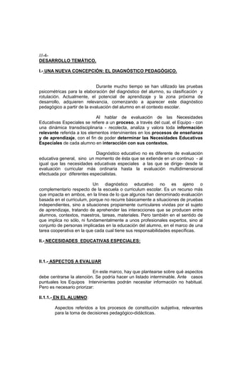 ///-4-
DESARROLLO TEMÁTICO.

I.- UNA NUEVA CONCEPCIÓN: EL DIAGNÓSTICO PEDAGÓGICO.


                             Durante mucho tiempo se han utilizado las pruebas
psicométricas para la elaboración del diagnóstico del alumno, su clasificación y
rotulación. Actualmente, el potencial de aprendizaje y la zona próxima de
desarrollo, adquieren relevancia, comenzando a aparecer este diagnóstico
pedagógico a partir de la evaluación del alumno en el contexto escolar.

                             Al hablar de evaluación de las Necesidades
Educativas Especiales se refiere a un proceso, a través del cual, el Equipo - con
una dinámica transdisciplinaria - recolecta, analiza y valora toda información
relevante referida a los elementos intervinientes en los procesos de enseñanza
y de aprendizaje, con el fin de poder determinar las Necesidades Educativas
Especiales de cada alumno en interacción con sus contextos.

                            Diagnóstico educativo no es diferente de evaluación
educativa general, sino un momento de ésta que se extiende en un continuo - al
igual que las necesidades educativas especiales a las que se dirige- desde la
evaluación curricular más ordinaria hasta la evaluación multidimensional
efectuada por diferentes especialistas.

                           Un diagnóstico educativo no es ajeno o
complementario respecto de la escuela o curriculum escolar. Es un recurso más
que impacta en ambos, en la línea de lo que algunos han denominado evaluación
basada en el curriculum, porque no recurre básicamente a situaciones de pruebas
independientes, sino a situaciones propiamente curriculares vividas por el sujeto
de aprendizaje, tratando de aprehender las interacciones que se producen entre
alumnos, contextos, maestros, tareas, materiales. Pero también en el sentido de
que implica no sólo, ni fundamentalmente a unos profesionales expertos, sino al
conjunto de personas implicadas en la educación del alumno, en el marco de una
tarea cooperativa en la que cada cual tiene sus responsabilidades específicas.

II.- NECESIDADES EDUCATIVAS ESPECIALES:



II.1.- ASPECTOS A EVALUAR

                           En este marco, hay que plantearse sobre qué aspectos
debe centrarse la atención. Se podría hacer un listado interminable. Ante casos
puntuales los Equipos Intervinientes podrán necesitar información no habitual.
Pero es necesario priorizar:

II.1.1.- EN EL ALUMNO:

       Aspectos referidos a los procesos de constitución subjetiva, relevantes
       para la toma de decisiones pedagógico-didácticas.
 