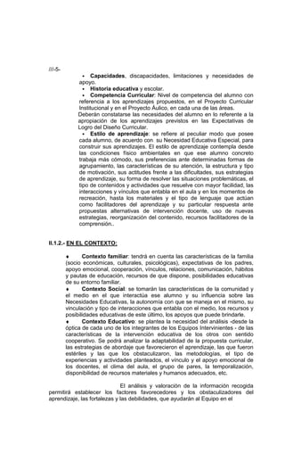 ///-5-
                • Capacidades, discapacidades, limitaciones y necesidades de
              apoyo.
                • Historia educativa y escolar.
                • Competencia Curricular: Nivel de competencia del alumno con
              referencia a los aprendizajes propuestos, en el Proyecto Curricular
              Institucional y en el Proyecto Áulico, en cada una de las áreas.
              Deberán constatarse las necesidades del alumno en lo referente a la
              apropiación de los aprendizajes previstos en las Expectativas de
              Logro del Diseño Curricular.
                • Estilo de aprendizaje: se refiere al peculiar modo que posee
              cada alumno, de acuerdo con su Necesidad Educativa Especial, para
              construir sus aprendizajes. El estilo de aprendizaje contempla desde
              las condiciones físico ambientales en que ese alumno concreto
              trabaja más cómodo, sus preferencias ante determinadas formas de
              agrupamiento, las características de su atención, la estructura y tipo
              de motivación, sus actitudes frente a las dificultades, sus estrategias
              de aprendizaje, su forma de resolver las situaciones problemáticas, el
              tipo de contenidos y actividades que resuelve con mayor facilidad, las
              interacciones y vínculos que entabla en el aula y en los momentos de
              recreación, hasta los materiales y el tipo de lenguaje que actúan
              como facilitadores del aprendizaje y su particular respuesta ante
              propuestas alternativas de intervención docente, uso de nuevas
              estrategias, reorganización del contenido, recursos facilitadores de la
              comprensión..


II.1.2.- EN EL CONTEXTO:

         ♦      Contexto familiar: tendrá en cuenta las características de la familia
         (socio económicas, culturales, psicológicas), expectativas de los padres,
         apoyo emocional, cooperación, vínculos, relaciones, comunicación, hábitos
         y pautas de educación, recursos de que dispone, posibilidades educativas
         de su entorno familiar.
         ♦      Contexto Social: se tomarán las características de la comunidad y
         el medio en el que interactúa ese alumno y su influencia sobre las
         Necesidades Educativas, la autonomía con que se maneja en el mismo, su
         vinculación y tipo de interacciones que entabla con el medio, los recursos y
         posibilidades educativas de este último, los apoyos que puede brindarle.
         ♦      Contexto Educativo: se plantea la necesidad del análisis -desde la
         óptica de cada uno de los integrantes de los Equipos Intervinientes - de las
         características de la intervención educativa de los otros con sentido
         cooperativo. Se podrá analizar la adaptabilidad de la propuesta curricular,
         las estrategias de abordaje que favorecieron el aprendizaje, las que fueron
         estériles y las que los obstaculizaron, las metodologías, el tipo de
         experiencias y actividades planteados, el vínculo y el apoyo emocional de
         los docentes, el clima del aula, el grupo de pares, la temporalización,
         disponibilidad de recursos materiales y humanos adecuados, etc.

                              El análisis y valoración de la información recogida
permitirá establecer los factores favorecedores y los obstaculizadores del
aprendizaje, las fortalezas y las debilidades, que ayudarán al Equipo en el
 