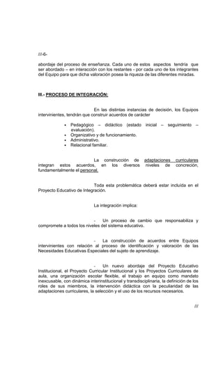 ///-6-

abordaje del proceso de enseñanza. Cada uno de estos aspectos tendría que
ser abordado – en interacción con los restantes - por cada uno de los integrantes
del Equipo para que dicha valoración posea la riqueza de las diferentes miradas.



III.- PROCESO DE INTEGRACIÓN:


                             En las distintas instancias de decisión, los Equipos
intervinientes, tendrán que construir acuerdos de carácter

              • Pedagógico – didáctico (estado            inicial –   seguimiento    –
                evaluación).
              • Organizativo y de funcionamiento.
              • Administrativo.
              • Relacional familiar.


                          La construcción de             adaptaciones     curriculares
integran estos acuerdos, en los diversos                  niveles de      concreción,
fundamentalmente el personal.


                            Toda esta problemática deberá estar incluída en el
Proyecto Educativo de Integración.


                              La integración implica:


                           -    Un proceso de cambio que responsabiliza y
compromete a todos los niveles del sistema educativo.


                              -La construcción de acuerdos entre Equipos
intervinientes con relación al proceso de identificación y valoración de las
Necesidades Educativas Especiales del sujeto de aprendizaje.


                             -    Un nuevo abordaje del Proyecto Educativo
Institucional, el Proyecto Curricular Institucional y los Proyectos Curriculares de
aula, una organización escolar flexible, el trabajo en equipo como mandato
inexcusable, con dinámica interinstitucional y transdisciplinaria, la definición de los
roles de sus miembros, la intervención didáctica con la peculiaridad de las
adaptaciones curriculares, la selección y el uso de los recursos necesarios.


                                                                                    ///
 