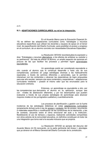 ///-7-

III.1.- ADAPTACIONES CURRICULARES: su rol en la integración.



                             En el Acuerdo Marco para la Educación Especial (A-
19) se definen las adaptaciones curriculares como “estrategias y recursos
educativos específicos que utilizan los docentes y equipos de apoyo en el tercer
nivel de especificación del Diseño Curricular, para posibilitar el acceso y progreso
en el curriculum, de un alumno concreto con necesidades Educativas Especiales”.


                             La Resolución 3972/02 recontextualiza la expresión y
dice: “Estrategias y recursos alternativos, a los efectos de enfatizar su carácter y
su pertinencia”. Se trata de ofrecer al alumno, un amplio espectro de opciones en
procura de las que facilitan los procesos y permitan lograr aprendizajes
equivalentes.

                            Un aprendizaje podrá ser considerado equivalente a
otro cuando el alumno que lo construye desarrolla o hace uso de sus
competencias, poniendo en juego estrategias diversas a las habitualmente
esperadas, a través de caminos diferentes y personales, que le permiten
interactuar con los contenidos y alcanzar las expectativas de logro propuestas
para ese año escolar, siempre que esos contenidos y expectativas – adaptaciones
curriculares mediante – posean el mismo valor que los enunciados para la
educación ordinaria.

                            Entonces, un aprendizaje es equivalente a otro, por
las competencias que demuestra el alumno en su aplicación, aunque sea
con niveles de abstracción diferentes, y por los desempeños que pueden
evaluarse a través de sus propias estrategias de aprendizaje para alcanzar
mayores niveles en los ya logrados cualitativa y cuantitativamente.


                             Los procesos de planificación y gestión con la fuerte
incidencia de las estrategias didácticas en estas adaptaciones curriculares
(propiamente dichas) junto a las de acceso y contexto: las de acceso, recurriendo
a materiales específicos o modificación de las condiciones de la interacción, y las
de contexto, actuando sobre el clima emocional del aula y la institución,
flexibilizando el uso de tiempos y espacios, realizando actividades compartidas
con otros actores de la comunidad educativa, en definitiva constituyen el motor de
una integración que torna real a la escuela inclusora que se propicia.


                           La Resolución 3972/02 se apropia del discurso del
Acuerdo Marco (A-19) renovando, en la parte pertinente del Anexo I, abordajes
que ya obraron en el Marco General del Diseño Curricular de la Jurisdicción.


                                                                                  ///
 