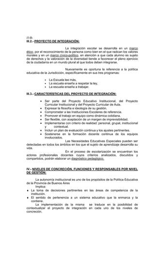 ///-8-
III.2.- PROYECTO DE INTEGRACIÓN:

                             La integración escolar se desarrolla en un marco
ético, por el reconocimiento de la persona como bien en el que radican los valores
morales y en un marco cívico-político, en atención a que cada alumno es sujeto
de derechos y la valoración de la diversidad tiende a favorecer el pleno ejercicio
de la ciudadanía en un mundo plural al que todos deben integrarse.

                              Nuevamente es oportuna la referencia a la política
educativa de la Jurisdicción, específicamente en sus tres programas:

              • La Escuela lee más,
              • La escuela enseña a respetar la ley,
              • La escuela enseña a trabajar.

III.3.- CARACTERÍSTICAS DEL PROYECTO DE INTEGRACIÓN:

          •  Ser parte del Proyecto Educativo Institucional, del Proyecto
             Curricular Institucional y del Proyecto Curricular de Aula.
         • Expresar la filosofía e ideología de su gestión.
         • Comprometer a las Instituciones Escolares de referencia.
         • Promover el trabajo en equipo como dinámica cotidiana.
         • Ser flexible, con aceptación de un margen de imprevisibilidad.
         • Implementarse con criterio de realidad: personal, grupal, institucional
             y      contextual.
         • Incluir un plan de evaluación continua y los ajustes pertinentes.
         • Sostenerse en la formación docente continua de los equipos
             involucrados.
                              Las Necesidades Educativas Especiales pueden ser
detectadas en todos los ámbitos en los que el sujeto de aprendizaje desarrolla su
vida.
                              En el proceso de escolarización se encuentran los
actores profesionales docentes cuyos criterios analizados, discutidos y
compartidos, podrán elaborar un diagnóstico pedagógico.


IV.- NIVELES DE CONCRECIÓN, FUNCIONES Y RESPONSABLES POR NIVEL
DE GESTIÓN:

       La autonomía institucional es uno de los propósitos de la Política Educativa
de la Provincia de Buenos Aires
       Implica:
♦ La toma de decisiones pertinentes en las áreas de competencia de la
   institución.
♦ El sentido de pertenencia a un sistema educativo que la enmarca y la
   contiene.
       La implementación de la misma          se traduce en la posibilidad de
contextualizar el proyecto de integración en cada uno de los niveles de
concreción.
 