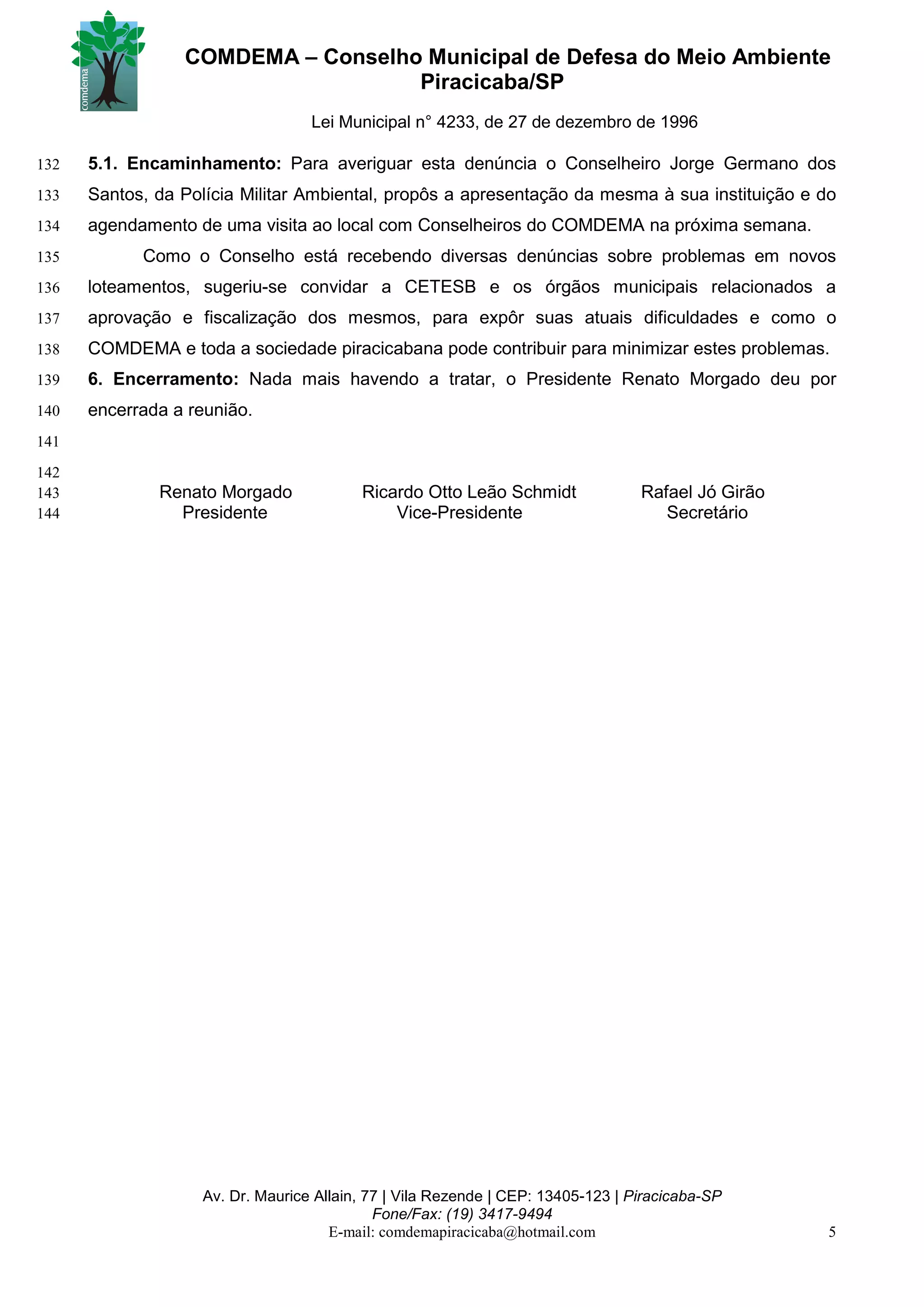 COMDEMA – Conselho Municipal de Defesa do Meio Ambiente
                                   Piracicaba/SP
                                  Lei Municipal n° 4233, de 27 de dezembro de 1996

132   5.1. Encaminhamento: Para averiguar esta denúncia o Conselheiro Jorge Germano dos
133   Santos, da Polícia Militar Ambiental, propôs a apresentação da mesma à sua instituição e do
134   agendamento de uma visita ao local com Conselheiros do COMDEMA na próxima semana.
135         Como o Conselho está recebendo diversas denúncias sobre problemas em novos
136   loteamentos, sugeriu-se convidar a CETESB e os órgãos municipais relacionados a
137   aprovação e fiscalização dos mesmos, para expôr suas atuais dificuldades e como o
138   COMDEMA e toda a sociedade piracicabana pode contribuir para minimizar estes problemas.
139   6. Encerramento: Nada mais havendo a tratar, o Presidente Renato Morgado deu por
140   encerrada a reunião.
141
142
143           Renato Morgado             Ricardo Otto Leão Schmidt               Rafael Jó Girão
144             Presidente                   Vice-Presidente                        Secretário




                   Av. Dr. Maurice Allain, 77 | Vila Rezende | CEP: 13405-123 | Piracicaba-SP
                                            Fone/Fax: (19) 3417-9494
                                     E-mail: comdemapiracicaba@hotmail.com                         5
 