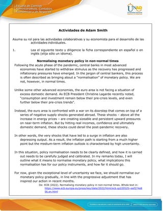 Actividades de Adam Smith
Asuma su rol para las actividades colaborativas y su economista para el desarrollo de las
actividades individuales.
1. Lea el siguiente texto y diligencie la ficha correspondiente en español o en
inglés (elija sólo un idioma).
Normalising monetary policy in non-normal times
Following the acute phase of the pandemic, central banks in most advanced
economies have started to withdraw stimulus as the recovery has progressed and
inflationary pressures have emerged. In the jargon of central bankers, this process
is often described as bringing about a “normalisation” of monetary policy. We are
not, however, in normal times.
Unlike some other advanced economies, the euro area is not facing a situation of
excess domestic demand. As ECB President Christine Lagarde recently noted,
“consumption and investment remain below their pre-crisis levels, and even
further below their pre-crisis trends”.
Instead, the euro area is confronted with a war on its doorstep that comes on top of a
series of negative supply shocks generated abroad. These shocks – above all the
increase in energy prices – are creating sizeable and persistent upward pressures
on near-term inflation. But by hitting real incomes, confidence and ultimately
domestic demand, these shocks could derail the post-pandemic recovery.
In other words, the very shocks that have led to a surge in inflation are also
depressing output. As a result, the inflation path is starting from a much higher
point but the medium-term inflation outlook is characterised by high uncertainty.
In this situation, policy normalisation needs to be clearly defined, and how it is carried
out needs to be carefully judged and calibrated. In my remarks today, I will
outline what it means to normalise monetary policy, what implications this
normalisation has for our policy instruments, and how far it should go.
For now, given the exceptional level of uncertainty we face, we should normalise our
monetary policy gradually, in line with the progressive adjustment that has
inspired our action in recent months.
De: ECB (2022). Normalising monetary policy in non-normal times. Whole text in:
https://www.ecb.europa.eu/press/key/date/2022/html/ecb.sp220525~eef274e8
56.en.html
 