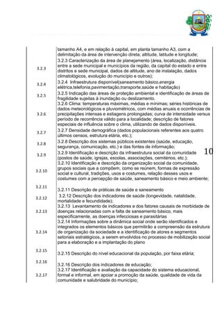 3.2.3

3.2.4
3.2.5

3.2.6

3.2.7
3.2.8
3.2.9

3.2.10

3.2.11
3.2.12
3.2.13

3.2.14

3.2.15
3.2.16
3.2.17

tamanho A4, e em relação à capital, em planta tamanho A3, com a
delimitação da área de intervenção direta; altitude, latitude e longitude;
3.2.3 Caracterização da área de planejamento (área, localização, distância
entre a sede municipal e municípios da região, da capital do estado e entre
distritos e sede municipal, dados de altitude, ano de instalação, dados
climatológicos, evolução do município e outros);
3.2.4 Infraestrutura disponível(saneamento básico,energia
elétrica,telefonia,pavimentação,transporte,saúde e habitação)
3.2.5 Indicação das áreas de proteção ambiental e identificação de áreas de
fragilidade sujeitas à inundação ou deslizamento.
3.2.6 Clima: temperaturas máximas, médias e mínimas; séries históricas de
dados meteorológicos e pluviométricos, com médias anuais e ocorrências de
precipitações intensas e estiagens prolongadas; curva de intensidade versus
período de recorrência válido para a localidade; descrição de fatores
especiais de influência sobre o clima, utilizando de dados disponíveis.
3.2.7 Densidade demográfica (dados populacionais referentes aos quatro
últimos censos, estrutura etária, etc.);
3.2.8 Descrição dos sistemas públicos existentes (saúde, educação,
segurança, comunicação, etc.) e das fontes de informação;
3.2.9 Identificação e descrição da infraestrutura social da comunidade
(postos de saúde, igrejas, escolas, associações, cemitérios, etc.);
3.2.10 Identificação e descrição da organização social da comunidade,
grupos sociais que a compõem, como se reúnem, formas de expressão
social e cultural, tradições, usos e costumes, relação desses usos e
costumes com a percepção de saúde, saneamento básico e meio ambiente;

10

3.2.11 Descrição de práticas de saúde e saneamento
3.2.12 Descrição dos indicadores de saúde (longevidade, natalidade,
mortalidade e fecundidade);
3.2.13 Levantamento de indicadores e dos fatores causais de morbidade de
doenças relacionadas com a falta de saneamento básico, mais
especificamente, as doenças infecciosas e parasitárias
3.2.14 Informações sobre a dinâmica social onde serão identificados e
integrados os elementos básicos que permitirão a compreensão da estrutura
de organização da sociedade e a identificação de atores e segmentos
setoriais estratégicos, a serem envolvidos no processo de mobilização social
para a elaboração e a implantação do plano
3.2.15 Descrição do nível educacional da população, por faixa etária;
3.2.16 Descrição dos indicadores de educação;
3.2.17 Identificação e avaliação da capacidade do sistema educacional,
formal e informal, em apoiar a promoção da saúde, qualidade de vida da
comunidade e salubridade do município;

 