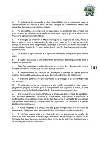 c.
A estimativa da demanda e das necessidades de investimentos para a
universalização do acesso a cada um dos serviços de saneamento básico nas
diferentes divisões do município ou região;
d.
As condições, o desempenho e a capacidade na prestação dos serviços nas
suas dimensões administrativa, político-institucional, legal e jurídica, econômicofinanceira, operacional, tecnológica.
II.
A definição de Objetivos e Metas municipais ou regionais de curto, médio e
longos prazos, para a universalização do acesso aos serviços de saneamento
básico no território, com integralidade, qualidade e prestados de forma adequada à
saúde pública, à proteção do meio ambiente e à redução das desigualdades sociais,
contemplando:
a.
O acesso à água potável e à água em condições adequadas para outros
usos;
b.
Soluções sanitárias e ambientalmente apropriadas tecnologicamente para o
esgotamento sanitário;
c.
Soluções sanitárias e ambientalmente apropriadas tecnologicamente para a
limpeza urbana e o manejo dos resíduos sólidos coletados;
d.
A disponibilidade de serviços de drenagem e manejo de águas pluviais
urbanas adequados à segurança da vida, do meio ambiente e do patrimônio;
e.
A melhoria continua do gerenciamento, da prestação e da sustentabilidade
dos serviços.
III.
O estabelecimento de mecanismos de gestão apropriados, bem como,
programas, projetos e ações, para o cumprimento dos objetivos e metas, e para
assegurar a sustentabilidade da prestação dos serviços que contemplem:
a.
O desenvolvimento institucional para a prestação dos serviços de qualidade,
nos aspectos gerenciais, técnicos e operacionais, valorizando a eficiência, a
sustentabilidade socioeconômica e ambiental das ações, a utilização de tecnologias
apropriadas, considerando a capacidade de pagamento dos usuários e a gestão
participativa dos serviços;
b.
A visão integrada e a articulação dos quatro componentes dos serviços de
saneamento básico nos seus aspectos técnico, institucional, legal e econômico;
c.
A interface cooperação e a integração com os programas de saúde, de
habitação, meio ambiente e de educação ambiental, de urbanização e regularização
fundiária dos assentamentos precários bem como as de melhorias habitacionais e
de instalações hidráulico-sanitárias;

101

 
