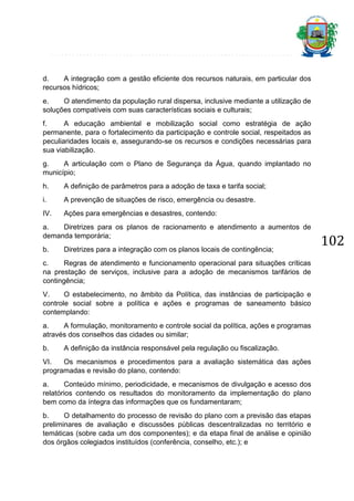 d.
A integração com a gestão eficiente dos recursos naturais, em particular dos
recursos hídricos;
e.
O atendimento da população rural dispersa, inclusive mediante a utilização de
soluções compatíveis com suas características sociais e culturais;
f.
A educação ambiental e mobilização social como estratégia de ação
permanente, para o fortalecimento da participação e controle social, respeitados as
peculiaridades locais e, assegurando-se os recursos e condições necessárias para
sua viabilização.
g.
A articulação com o Plano de Segurança da Água, quando implantado no
município;
h.

A definição de parâmetros para a adoção de taxa e tarifa social;

i.

A prevenção de situações de risco, emergência ou desastre.

IV.

Ações para emergências e desastres, contendo:

a.
Diretrizes para os planos de racionamento e atendimento a aumentos de
demanda temporária;
b.

Diretrizes para a integração com os planos locais de contingência;

c.
Regras de atendimento e funcionamento operacional para situações críticas
na prestação de serviços, inclusive para a adoção de mecanismos tarifários de
contingência;
V.
O estabelecimento, no âmbito da Política, das instâncias de participação e
controle social sobre a política e ações e programas de saneamento básico
contemplando:
a.
A formulação, monitoramento e controle social da política, ações e programas
através dos conselhos das cidades ou similar;
b.

A definição da instância responsável pela regulação ou fiscalização.

VI.
Os mecanismos e procedimentos para a avaliação sistemática das ações
programadas e revisão do plano, contendo:
a.
Conteúdo mínimo, periodicidade, e mecanismos de divulgação e acesso dos
relatórios contendo os resultados do monitoramento da implementação do plano
bem como da íntegra das informações que os fundamentaram;
b.
O detalhamento do processo de revisão do plano com a previsão das etapas
preliminares de avaliação e discussões públicas descentralizadas no território e
temáticas (sobre cada um dos componentes); e da etapa final de análise e opinião
dos órgãos colegiados instituídos (conferência, conselho, etc.); e

102

 