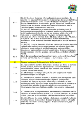 3.2.32

3.2.33

3.2.34

3.2.35
3.3
3.3.1

3.3.2

3.3.3

3.3.4

3.3.5

3.2.38 Condições Sanitárias: informações gerais sobre: condições de
poluição dos recursos hídricos; ocorrência de doenças de veiculação hídrica;
problemas relacionados com o saneamento básico incluindo drenagem
pluvial; séries históricas de indicadores quando disponíveis, sobre número
de óbitos de 0 a 5 anos de idade e taxa de mortalidade infantil, ambos
causados por falta de saneamento adequado;
3.2.39 Perfil Socioeconômico: Descrição atual e tendências do perfil
socioeconômico da população da localidade; quadro com informações sobre
a distribuição de renda familiar mensal, por faixas de salário mínimo. O
histograma da renda familiar deverá incluir pelo menos os seguintes
intervalos, em salários mínimos: de 0 a 2,5; de 2,5 a 5,0; de 5,0 a 7,5, de 7,5
a 10; de 10 a 15; de 15 a 20 e acima de 20. número de habitantes,
escolaridade e IDH, de acordo com dados disponíveis no IBGE e Ministérios
Federais.
3.2.40 Perfil Industrial: Indústrias existentes; previsão de expansão industrial
na localidade/município com possível demanda por utilização de serviços
públicos de saneamento e de gestão integrada de resíduos sólidos,
descrevendo o potencial de crescimento; estimativas de consumo de água e
tipo de despejos e efluentes gerados, promovendo o Acordo Setorial da Lei
12.305.
3.2.41 Consolidação cartográfica das informações socioeconômicas, físicoterritorial e ambientais disponíveis sobre os municípios e a região.

12

Situação Institucional /Política do Setor de Saneamento
3.3.1 Levantamento e análise da legislação aplicável que defina as políticas
federal, estadual, municipal e regional sobre o saneamento básico, o
desenvolvimento urbano, a saúde e o meio ambiente (leis, decretos,
políticas, resoluções e outros);
3.3.2 Normas de Fiscalização e Regulação. Ente responsável, meios e
procedimentos para sua atuação;
3.3.3 Identificação e análise da estrutura existente, com descrição de todos
os órgãos, e capacidade institucional para a gestão (planejamento,
prestação dos serviços, regulação, fiscalização e controle social) dos
serviços nos quatro (4) componentes. Avaliação dos canais de integração e
articulação intersetorial e da sua inter-relação com outros segmentos
(desenvolvimento urbano, habitação, saúde, meio ambiente e educação);
3.3.4 Identificação de programas locais de interesse do saneamento básico
nas áreas de desenvolvimento urbano, rural, industrial,habitação, mobilidade
urbana, gestão de recursos hídricos ,meio ambiente e gestão de resíduos.
3.3.5 Identificação das redes, órgãos e estruturas de educação formal e não
formal e avaliação da capacidade de apoiar projetos e ações de educação
ambiental combinados com os programas de saneamento básico, com os
dados disponíveis.

 
