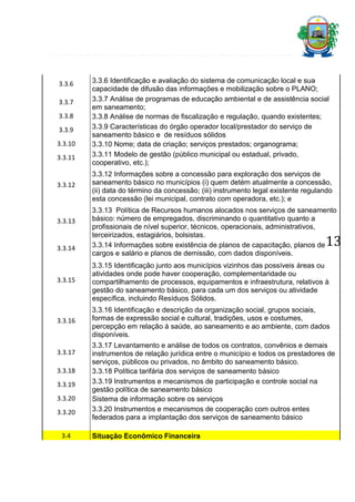 3.3.6
3.3.7
3.3.8
3.3.9
3.3.10
3.3.11

3.3.12

3.3.13

3.3.14

3.3.6 Identificação e avaliação do sistema de comunicação local e sua
capacidade de difusão das informações e mobilização sobre o PLANO;
3.3.7 Análise de programas de educação ambiental e de assistência social
em saneamento;
3.3.8 Análise de normas de fiscalização e regulação, quando existentes;
3.3.9 Características do órgão operador local/prestador do serviço de
saneamento básico e de resíduos sólidos
3.3.10 Nome; data de criação; serviços prestados; organograma;
3.3.11 Modelo de gestão (público municipal ou estadual, privado,
cooperativo, etc.);
3.3.12 Informações sobre a concessão para exploração dos serviços de
saneamento básico no municípios (i) quem detém atualmente a concessão,
(ii) data do término da concessão; (iii) instrumento legal existente regulando
esta concessão (lei municipal, contrato com operadora, etc.); e
3.3.13 Política de Recursos humanos alocados nos serviços de saneamento
básico: número de empregados, discriminando o quantitativo quanto a
profissionais de nível superior, técnicos, operacionais, administrativos,
terceirizados, estagiários, bolsistas.
3.3.14 Informações sobre existência de planos de capacitação, planos de
cargos e salário e planos de demissão, com dados disponíveis.

13

3.3.15

3.3.15 Identificação junto aos municípios vizinhos das possíveis áreas ou
atividades onde pode haver cooperação, complementaridade ou
compartilhamento de processos, equipamentos e infraestrutura, relativos à
gestão do saneamento básico, para cada um dos serviços ou atividade
específica, incluindo Resíduos Sólidos.

3.3.16

3.3.16 Identificação e descrição da organização social, grupos sociais,
formas de expressão social e cultural, tradições, usos e costumes,
percepção em relação à saúde, ao saneamento e ao ambiente, com dados
disponíveis.

3.3.17
3.3.18
3.3.19
3.3.20
3.3.20
3.4

3.3.17 Levantamento e análise de todos os contratos, convênios e demais
instrumentos de relação jurídica entre o município e todos os prestadores de
serviços, públicos ou privados, no âmbito do saneamento básico.
3.3.18 Política tarifária dos serviços de saneamento básico
3.3.19 Instrumentos e mecanismos de participação e controle social na
gestão política de saneamento básico
Sistema de informação sobre os serviços
3.3.20 Instrumentos e mecanismos de cooperação com outros entes
federados para a implantação dos serviços de saneamento básico
Situação Econômico Financeira

 
