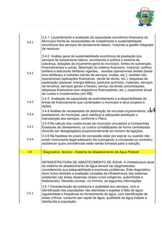 3.4.1

3.4.2

3.4.1 Levantamento e avaliação da capacidade econômico-financeira do
Município frente às necessidades de investimento e sustentabilidade
econômica dos serviços de saneamento básico, incluindo a gestão integrada
de resíduos.
3.4.2 Análise geral da sustentabilidade econômica da prestação dos
serviços de saneamento básico, envolvendo a política e sistema de
cobrança, dotações do orçamento geral do município, fontes de subvenção,
financiamentos e outras. Descrição do sistema financeiro, incluindo: política
tarifária e estruturas tarifárias vigentes.; receitas operacionais diretas (taxas
e/ou tarifárias) e indiretas (venda de serviços, multas, etc.); receitas não
operacionais (aplicações financeiras, venda de ativos, etc.); despesas de
exploração (pessoal, energia elétrica, produtos químicos, materiais, serviços
de terceiros, serviços gerais e fiscais); serviço da dívida (amortizações,
despesas financeiras com respectivos financiadores, etc.); orçamento anual
de custos e investimentos (em R$).

3.4.3

3.4.3 Avaliação da capacidade de endividamento e a disponibilidade de
linhas de financiamento que contemplem o município e seus projetos e
ações;

3.4.4

3.4.4 Análise da necessidade de destinação de recursos orçamentários, dos
prestadores, do município, para viabilizar a adequada prestação e
manutenção dos serviços, conforme o Plano.

3.4.5

3.4.5 No cálculo dos custos locais de município vinculados a Companhias
Estaduais de Saneamento, os custos contabilizados de forma centralizada
deverão ser desagregados proporcionalmente ao número de ligações.

3.4.6

3.4.6 Na hipótese do prazo de concessão estar por expirar ou quando não
existir instrumento legal adequado (lei outorgando a concessão ou contrato),
esclarecer quais providências estão sendo tomadas para a solução.

3.5

14

Diagnostico técnico - Sistema de Abastecimento de Água Potável
INFRAESTRUTURA DE ABASTECIMENTO DE ÁGUA- A infraestrutura atual
do sistema de abastecimento de água deverá ser diagnosticada,
considerando sua adequabilidade e eventuais problemas. Este diagnóstico
deve incluir também a avaliação completa da infraestrutura dos sistemas
existentes nas áreas dispersas (áreas rurais indígenas, quilombolas e
tradicionais). Deverão constar, no mínimo, as seguintes informações

3.5.1

3.5.1 Caracterização da cobertura e qualidade dos serviços, com a
identificação das populações não atendidas e sujeitas à falta de água;
regularidade e frequência do fornecimento de água, com identificação de
áreas críticas; consumo per capita de água; qualidade da água tratada e
distribuída à população;

 