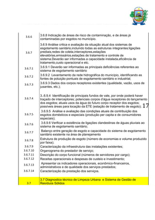 3.6.6

3.6.7

3.6.7.1
3.6.7.2
3.6.7.3

3.6.7.4

3.6.8 Indicação de áreas de risco de contaminação, e de áreas já
contaminadas por esgotos no município.
3.6.9 Análise critica e avaliação da situação atual dos sistemas de
esgotamento sanitário,incluindo todas as estruturas integrantes:ligações
prediais,redes de coleta,interceptores,estações
elevatórias,emissários,estações de tratamento e controle de
sistema.Deverão ser informadas a capacidade instalada,eficiência de
tratamento,custo operacional e etc.
3.6.9.1 Deverão ser informadas as principais deficiências referentes ao
sistema de esgotamento sanitário
3.6.9.2 Levantamento da rede hidrográfica do município, identificando as
fontes de poluição pontuais de esgotamento sanitário e industrial;
3.6.9.3 Dados dos corpos receptores existentes (qualidade, vazão, usos de
jusantes, etc.);
3..6.9.4 Identificação de principais fundos de vale, por onde poderá haver
traçado de interceptores; potenciais corpos d’água receptores do lançamento
dos esgotos; atuais usos da água do futuro corpo receptor dos esgotos;
possíveis áreas para locação da ETE (estação de tratamento de esgoto);

17

3.6.7.5
3.6.7.6
3.6.7.7
3.6.7.8
3.6.7.9
3.6.7.10
3.6.7.11
3.6.7.12
3.6.7.13
3.6.7.14

3.7

3.6.9.5 Análise e avaliação das condições atuais de contribuição dos
esgotos domésticos e especiais (produção per capita e de consumidores
especiais);
3.6.9.6 Verificar a existência de ligações clandestinas de águas pluviais ao
sistema de esgotamento sanitário;
Balanço entre geração de esgoto e capacidade do sistema de esgotamento
sanitário existente na área de planejamento
Estrutura de produção de esgoto (número de economias e volume produzido
por faixa);
Caracterização da infraestrutura das instalações existentes;
Organograma do prestador de serviço;
Descrição do corpo funcional (números de servidores por cargo);
Receitas operacionais e despesas de custeio e investimento;
Apresentar os indicadores operacionais, econômico-financeiros,
administrativos e de qualidade dos serviços prestados;
Caracterização da prestação dos serviços.
3.7 Diagnostico técnico de Limpeza Urbana e Sistema de Gestão de
Resíduos Sólidos

 