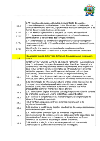 3.7.9
3.7.10
3.7.11
3.7.12
3.7.13

3.8

3.7.9 Identificação das possibilidades de implantação de soluções
consorciadas ou compartilhadas com outros Municípios, considerando, nos
critérios de economia de escala, a proximidade dos locais estabelecidos e as
formas de prevenção dos riscos ambientais;
3.7.10 Receitas operacionais e despesas de custeio e investimento;
3.7.11 Apresentar os indicadores operacionais, econômico-financeiros,
administrativos e de qualidade dos serviços prestados;
3.7.12 Identificação da existência de programas especiais (reciclagem de
resíduos da construção civil, coleta seletiva, compostagem, cooperativas de
catadores e outros);
Identificação dos passivos ambientais relacionados aos resíduos
sólidos,incluindo áreas contaminadas e respectivas medidas saneadoras
Diagnostico técnico de Serviços de Manejo de águas pluviais e drenagem
urbana
INFRA ESTRUTURA DE MANEJO DE ÁGUAS PLUVIAIS - A infraestrutura
atual do sistema de drenagem de águas pluviais deverá ser diagnosticada,
considerando sua adequabilidade e eventuais problemas. Este diagnóstico
deve incluir também a avaliação completa da infraestrutura dos sistemas
existentes nas áreas dispersas (áreas rurais indígenas, quilombolas e
tradicionais). Deverão constar, no mínimo, as seguintes informações:
3.8.1 Análise crítica do plano diretor de drenagem urbana e/ou recursos
hídricos, caso exista, quanto à implantação, atualidade e demandas futuras;

19

3.8.1

3.8.2

3.8.3
3.8.4
3.8.5
3.8.6

3.8.7

3.8.8

3.8.2 Identificação da infraestrutura atual e análise crítica dos sistemas de
drenagem e manejo das águas pluviais e das técnicas e tecnologias
adotadas quanto à sua atualidade e pertinência em face dos novos
pressupostos quanto ao manejo das águas pluviais;
3.8.3 Identificar os órgãos municipais com alguma provável ação em controle
de enchentes e drenagem urbana e identificar suas atribuições;
3.8.4 Verificar a obrigatoriedade da microdrenagem para implantação de
loteamentos ou abertura de ruas;
3.8.5 Verificar a separação entre os sistemas de drenagem e de
esgotamento sanitário;
3.8.6 Verificar a existência de ligações clandestinas de esgotos sanitários ao
sistema de drenagem pluvial;
3.8.7 Identificar os principais tipos de problemas (alagamentos,
transbordamentos de córregos, pontos de estrangulamento, capacidade das
tubulações insuficientes, etc.) observados na área urbana: verificar a
frequência de ocorrência e localização desses problemas;
3.8.8 Verificar a relação entre a evolução populacional, processo de
urbanização e a quantidade de ocorrência de inundações;

 