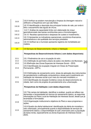 3.8.9
3.8.10
3.8.11
3.8.12
3.8.13
3.8.14
3.9

3.8.9 Verificar se existem manutenção e limpeza da drenagem natural e
artificial e a frequência com que são feitas;
3.8.10 Identificação e descrição dos principais fundos de vale, por onde é
feito o escoamento das águas de chuva;
3.8.11 Análise da capacidade limite com elaboração de croqui
georreferenciado das bacias contribuintes para a microdrenagem;
3.8.12 Receitas operacionais e despesas de custeio e investimento;
3.8.13 Apresentar os indicadores operacionais, econômico-financeiros,
administrativos e de qualidade dos serviços prestados
3.8.14 Verificar se o município apresenta registros de mortalidade por
malária.
3.9 Serviços de Desenvolvimento Urbano e Habitação
Perspectivas do Desenvolvimento Urbano ( com dados disponíveis)

3.9.1
3.9.2
3.9.3
3.9.4

3.9.5
3.9.6

3.9.1 Parâmetros de uso e ocupação do solo ;
3.9.2 Definição do perímetro urbano da sede e do distrito e do Município.
3.9.3Definição das Zonas Especiais de Interesse Social – ZEIS;
3.9.4 Identificação da ocupação irregular em Áreas de Preservação
Permanente –APP’s;

20

3.9.5 Definições de zoneamento como: áreas de aplicação dos instrumentos
de parcelamento e edificação compulsórios e áreas para investimento em
habitação de interesse social e por meio do mercado imobiliário; e
3.9.6 Identificação da situação fundiária e eixos de desenvolvimento da
cidade, bem como de projetos de parcelamento e/ou urbanização.
Perspectivas da Habitação ( com dados disponíveis)

3.9.7

3.9.8

3.9.9

3.9.7 No campo da habitação, identificar e analisar, quanto ao reflexo nas
demandas e necessidades em termos do saneamento básico, as seguintes
informações do Plano Local de Habitação de Interesse Social, desde que já
levantadas e formuladas:
3.9.8 Organização institucional e objetivos do Plano e seus programas e
ações;
3.9.9 Quadro da oferta habitacional: identificação da oferta de moradias e
solo urbanizado, principalmente quanto à disponibilidade de serviços de
saneamento básico; a disponibilidade do solo urbanizado para a população
de baixa renda, especialmente as Zonas Especiais de Interesse Social ZEIS;

 