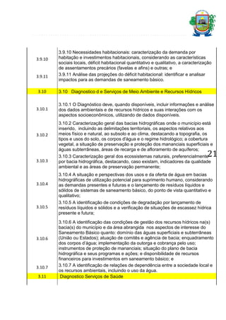 3.9.10

3.9.11
3.10

3.9.10 Necessidades habitacionais: caracterização da demanda por
habitação e investimentos habitacionais, considerando as características
sociais locais, déficit habitacional quantitativo e qualitativo, a caracterização
de assentamentos precários (favelas e afins) e outras; e
3.9.11 Análise das projeções do déficit habitacional: identificar e analisar
impactos para as demandas de saneamento básico.
3.10 Diagnostico d e Serviços de Meio Ambiente e Recursos Hídricos

3.10.1

3.10.1 O Diagnóstico deve, quando disponíveis, incluir informações e análise
dos dados ambientais e de recursos hídricos e suas interações com os
aspectos socioeconômicos, utilizando de dados disponíveis.

3.10.2

3.10.2 Caracterização geral das bacias hidrográficas onde o município está
inserido, incluindo as delimitações territoriais, os aspectos relativos aos
meios físico e natural, ao subsolo e ao clima, destacando a topografia, os
tipos e usos do solo, os corpos d'água e o regime hidrológico; a cobertura
vegetal, a situação de preservação e proteção dos mananciais superficiais e
águas subterrâneas, áreas de recarga e de afloramento de aquíferos;

3.10.3

3.10.3 Caracterização geral dos ecossistemas naturais, preferencialmente
por bacia hidrográfica, destacando, caso existam, indicadores da qualidade
ambiental e as áreas de preservação permanente;

3.10.4

3.10.4 A situação e perspectivas dos usos e da oferta de água em bacias
hidrográficas de utilização potencial para suprimento humano, considerando
as demandas presentes e futuras e o lançamento de resíduos líquidos e
sólidos de sistemas de saneamento básico, do ponto de vista quantitativo e
qualitativo;

3.10.5

3.10.5 A identificação de condições de degradação por lançamento de
resíduos líquidos e sólidos e a verificação de situações de escassez hídrica
presente e futura;

21

3.10.6

3.10.7
3.11

3.10.6 A identificação das condições de gestão dos recursos hídricos na(s)
bacia(s) do município e da área abrangida nos aspectos de interesse do
Saneamento Básico quanto: domínio das águas superficiais e subterrâneas
(União ou Estados); atuação de comitês e agência de bacia; enquadramento
dos corpos d’água; implementação da outorga e cobrança pelo uso;
instrumentos de proteção de mananciais; situação do plano de bacia
hidrográfica e seus programas e ações; e disponibilidade de recursos
financeiros para investimentos em saneamento básico; e
3.10.7 A identificação de relações de dependência entre a sociedade local e
os recursos ambientais, incluindo o uso da água.
Diagnostico Serviços de Saúde

 