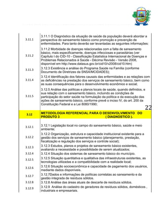 3.11.1

3.11.2

3.11.3

3.11.1 O Diagnóstico da situação de saúde da população deverá abordar a
perspectiva do saneamento básico como promoção e prevenção de
enfermidades. Para tanto deverão ser levantadas as seguintes informações:
3.11.2 Morbidade de doenças relacionadas com a falta de saneamento
básico, mais especificamente, doenças infecciosas e parasitárias (ver
Capítulo I do CID-10 - Classificação Estatística Internacional de Doenças e
Problemas Relacionados à Saúde - Décima Revisão - Versão 2008,
disponível em http://www.datasus.gov.br/cid10/v2008/cid10.htm)
3.12.3 Existência e análise do Programa Saúde na Família (conforme
Documento de Diretrizes da SNSA/MCIDADES);

3.11.4

3.12.4 Identificação dos fatores causais das enfermidades e as relações com
as deficiências na prestação dos serviços de saneamento básico, bem como
as suas consequências para o desenvolvimento econômico e social;

3.11.5

3.12.5 Análise das políticas e planos locais de saúde, quando definidos, e
sua relação com o saneamento básico, incluindo as condições de
participação do setor saúde na formulação da política e da execução das
ações de saneamento básico, conforme prevê o inciso IV, do art. 200 da
Constituição Federal e a Lei 8080/1990;

22

3.12

METODOLOGIA REFERENCIAL PARA O DESENVOLVIMENTO DO
PRODUTO 3
( DIAGNOSTICO ).

3.12.1

3.12.1 Legislação local no campo do saneamento básico, saúde e meio
ambiente;

3.12.2
3.12.3
3.12.4
3.12.5
3.12.6
3.12.7
3.12.8
3.12.9

3.12.2 Organização, estrutura e capacidade institucional existente para a
gestão dos serviços de saneamento básico (planejamento, prestação,
fiscalização e regulação dos serviços e controle social);
3.12.3 Estudos, planos e projetos de saneamento básico existentes,
avaliando a necessidade e possibilidade de serem atualizados;
3.12.4 Situação dos sistemas de saneamento básico do município.
3.12.5 Situação quantitativa e qualitativa das infraestruturas existentes, as
tecnologias utilizadas e a compatibilidade com a realidade local;
3.12.6 Situação socioeconômica e capacidade de pagamento dos usuários,
mediante dados disponíveis.
3.12.7Dados e informações de políticas correlatas ao saneamento e da
gestão integrada de resíduos sólidos.
3.12.8 Análise das áreas atuais de descarte de resíduos sólidos.
3.12.9 Análise do cadastro de geradores de resíduos sólidos, domésticos ,
industriais e empresariais.

 