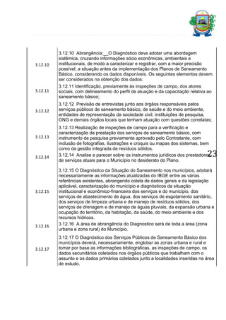 3.12.10

3.12.10 Abrangência:__O Diagnóstico deve adotar uma abordagem
sistêmica, cruzando informações sócio econômicas, ambientais e
institucionais, de modo a caracterizar e registrar, com a maior precisão
possível, a situação antes da implementação dos Planos de Saneamento
Básico, considerando os dados disponíveis. Os seguintes elementos devem
ser considerados na obtenção dos dados:

3.12.11

3.12.11 Identificação, previamente às inspeções de campo, dos atores
sociais, com delineamento do perfil de atuação e da capacitação relativa ao
saneamento básico;

3.12.12

3.12.12 Previsão de entrevistas junto aos órgãos responsáveis pelos
serviços públicos de saneamento básico, de saúde e do meio ambiente,
entidades de representação da sociedade civil, instituições de pesquisa,
ONG e demais órgãos locais que tenham atuação com questões correlatas;

3.12.13

3.12.14

3.12.15

3.12.16

3.12.17

3.12.13 Realização de inspeções de campo para a verificação e
caracterização da prestação dos serviços de saneamento básico, com
instrumento de pesquisa previamente aprovado pelo Contratante, com
inclusão de fotografias, ilustrações e croquis ou mapas dos sistemas, bem
como da gestão integrada de resíduos sólidos.
3.12.14 Analise e parecer sobre os instrumentos jurídicos dos prestadores
de serviços atuais para o Município no desiderato do Plano.

23

3.12.15 O Diagnóstico da Situação do Saneamento nos municípios, adotará
necessariamente as informações atualizadas do IBGE entre as várias
referências existentes, abrangendo coleta de dados gerais e da legislação
aplicável, caracterização do município e diagnósticos da situação
institucional e econômico-financeira dos serviços e do município, dos
serviços de abastecimento de água, dos serviços de esgotamento sanitário,
dos serviços de limpeza urbana e de manejo de resíduos sólidos, dos
serviços de drenagem e de manejo de águas pluviais, da expansão urbana e
ocupação do território, da habitação, da saúde, do meio ambiente e dos
recursos hídricos.
3.12.16 A área de abrangência do Diagnostico será de toda a área (zona
urbana e zona rural) do Município.
3.12.17 O Diagnóstico dos Serviços Públicos de Saneamento Básico dos
municípios deverá, necessariamente, englobar as zonas urbana e rural e
tomar por base as informações bibliográficas, as inspeções de campo, os
dados secundários coletados nos órgãos públicos que trabalham com o
assunto e os dados primários coletados junto a localidades inseridas na área
de estudo.

 