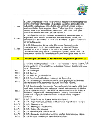 3.12.18

3.12.18 O diagnóstico deverá atingir um nível de aprofundamento apropriado
e também fornecer informações adequadas e suficientes para subsidiar a
elaboração ou atualização dos estudos e os planos diretores e projetos
técnicos setoriais de saneamento básico. Todos os projetos existentes e
estudos associados à questões do saneamento básico nos municípios
deverão ser identificados, compilados e avaliados.

2.12.19

3.12.19 É preciso também, garantir a disseminação das informações do
diagnóstico e dos estudos preliminares, bem como definir canais para
esclarecimento de dúvidas e recebimento de críticas e sugestões, inclusive
por consulta pública;

3.12.20

3.12.20 O Diagnóstico deverá incluir Elementos Essenciais, assim
considerados em função dos dispositivos da Lei 11.445/2007 que
estabelecem a sua abrangência e conteúdo do Plano, e Elementos
Complementares que possam contribuir para o perfeito conhecimento da
situação dos serviços de saneamento básico no município e da lei 12.305.

3.13

Metodologia Referencial do Relatórios dos Diagnósticos ( Produto 3).

3.13.1
3.13.2
3.13.3
3.13.4

O Relatório dos Diagnósticos deverá ser sistematizado conforme a estrutura
abaixo, contendo ainda glossário e rol de siglas. Exemplo de sistematização
para o Diagnóstico:
3.13.1 .Introdução
3.13.2 Objetivos
3.13.3 Diretrizes gerais adotadas
3.13.4 Metodologia utilizada na realização do Diagnóstico
3.13.5 Caracterização do município (localização, população / localidades,
características social, econômica e cultural e inserção regional)

24

3.13.5

3.13.6

3.13.7
3.13.7.1
3.13.7.2
3.13.7.3
3.13.7.4
3.13.7.5
3.13.7.6
3.13.8

3.13.6 Caracterização do ambiente:_Topografia, solo, hidrografia e hidrologia
local, uso e ocupação do solo (cobertura vegetal, assentamento, atividades,
grau de impermeabilização, processos de erosão/assoreamento, riscos de
enchentes, alagamentos e escorregamentos, outros.); Mananciais de
suprimento de água; Caracterização dos resíduos sólidos e esgotos
sanitários;
3.13.7 Prestação dos serviços de saneamento básico:
3.13.7.1 Aspectos legais, políticos, institucionais e de gestão dos serviços;
3.13.7.2 Planejamento;
3.13.7.3 Regulação e fiscalização;
3.13.7.4 Ações inter-setoriais;
3.13.7.5Participação e controle social;
3.13.7.6 Educação ambiental em projetos e ações de saneamento básico.
3.13.8 Situação dos serviços de saneamento básico

 