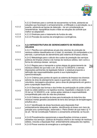 4.2.3.2

4.2.3.3
4.2.3.4

4.2.4

4.2.3.2 Diretrizes para o controle de escoamentos na fonte, adotando-se
soluções que favoreçam o armazenamento, a infiltração e a percolação, ou a
jusante, adotando-se bacias de detenção – ter em consideração as
características topográficas locais e listar as soluções de controle que
melhor se adaptariam;
4.2.3.3 Diretrizes para o tratamento de fundos de vale;
4.2.3.4 Previsão de eventos de emergência e contingência.

4.2.4 INFRAESTRUTURA DE GERENCIAMENTO DE RESÍDUOS
SÓLIDOS

4.2.4.1

4.2.4.1 Planilha com estimativas anuais dos volumes de produção de
resíduos sólidos classificados em (i) total, (ii) reciclado, (iii) compostado e (iv)
aterrado, e percentuais de atendimento pelo sistema de limpeza urbana;

4.2.4.2

4.2.4.2 Metodologia para o cálculo dos custos da prestação dos serviços
públicos de limpeza urbana e de manejo de resíduos sólidos, bem como a
forma de cobrança desses serviços;

4.2.4.3

4.2.4.3 Regras para o transporte e outras etapas do gerenciamento de
resíduos sólidos de que trata o art. 20 da Lei 12.305/2010, e demais
disposições pertinentes da legislação federal e estadual propondo a
definição das responsabilidades quanto à sua implantação e
operacionalização;

4.2.4.4

4.2.4.4 Critérios para pontos de apoio ao sistema de limpeza nos diversos
setores da área de planejamento (apoio à guarnição, centros de coleta
voluntária, mensagens educativas para a área de planejamento em geral e
para a população específica);

4.2.4.5

4.2.4.5 Descrição das formas e dos limites da participação do poder público
local na coleta seletiva e na logística reversa, respeitado o disposto no art.
33 da Lei 12.305/2010, e de outras ações relativas à responsabilidade
compartilhada pelo ciclo de vida dos produtos;

4.2.4.6

4.2.4.6 Critérios de escolha da área para localização do bota-fora dos
resíduos inertes gerados (excedente de terra dos serviços de terraplenagem,
entulhos etc.);

4.2.4.7

4.2.4.7 Identificação de áreas favoráveis para disposição final
ambientalmente adequada de rejeitos, identificando as áreas com risco de
poluição e/ou contaminação, observado o Plano Diretor de que trata o § 1º
do art. 182 da Constituição Federal e o zoneamento ambiental, se houver;

4.2.4.8
4.2.4.9

28

4.2.4.8 Procedimentos operacionais e especificações mínimas a serem
adotados nos serviços públicos de limpeza urbana e de manejo de resíduos
sólidos, incluída a disposição final ambientalmente adequada dos rejeitos;
4.2.4.9 Prever eventos de emergência e contingência.

 