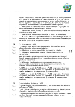7.1.1
7.1.2
7.1.3
7.1.4

7.2
7.2.1
7.2.2
7.2.3

Deverá ser atualizada , revista e aprovada o conteúdo do PMSB juntamente
com a apreciação e aprovação do Poder Legislativo do município.Portanto
deverá ser elaborada a minuta de projeto de lei, em conformidade com a
técnica legislativa e sistematizada de forma a evitar contradições entre os
dispositivos inseridos no PMSB com as demais normas vigentes.
7.1.1 Programar e submeter a minuta à discussão com a população, em
evento especialmente convocado para este fim.
7.1.2 Realizar o evento Público de apresentação da minuta do PMSB em
sua versão final do plano.
7.1.3 Encaminhar a Versão Final do PMSB à Câmara de Vereadores.
7.1.4 Após o PMSB ser aprovado e sancionado em lei municipal deverá ser
divulgado e implantado pelo órgão do município responsável pela execução
da política municipal de saneamento básico.
7.2. Execução do PMSB
7.2.1 Elaborar os elementos que subsidiam a fase de execução do
plano.deliberadas pelo grupo de trabalho .
7.2.2 Deliberar os elementos definidos nos grupos de trabalho
7.2.3 Proposta para a regulamentação e fiscalização do setor de
saneamento:

32

em consonância com as demais normas vigentes, essa proposta visará
impedir o surgimento de prejuízos à sociedade, decorrentes do déficit na
prestação dos serviços;
7.2.4

7.2.4 Manuais: visará estabelecer critérios e padrões mínimos
recomendados para orientar os projetistas no dimensionamento dos
sistemas referentes ao saneamento básico;

7.2.5

7.2.5 Plano de revisão do PMSB: sendo o PMSB um processo dinâmico e
disciplinado, deverá ser avaliada sua capacidade de gerenciamento, com
auxílio, por exemplo, de dados obtidos de uma área-piloto,

7.2.6

7.2.6 Plano de revisão do PMSB: sendo o PMSB um processo dinâmico e
disciplinado, deverá ser avaliada sua capacidade de gerenciamento, com
auxílio, por exemplo, de dados obtidos de um bairro ou comunidade do
município.

7.3
7.3.1
7.3.2
7.3.3

7.3. Avaliação e Revisão do PMSB
7.3.1 Verificação , medição e avaliação do real cumprimento dos objetivos
definidos no PMSB;
7.3.2 Verificar o equilíbrio do conteúdo do PMSB quanto a obediência dos
dispositivos legais aplicáveis à gestão do setor saneamento;
7.3.3 identificar e relatar e propor soluções quanto aos pontos fortes e fracos
do plano elaborado bem como as oportunidades e entraves ao seu
desenvolvimento;

 