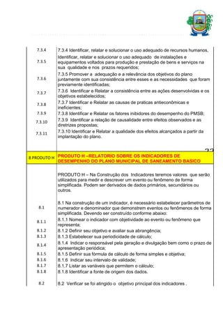7.3.4

7.3.4 Identificar, relatar e solucionar o uso adequado de recursos humanos,

7.3.5

Identificar, relatar e solucionar o uso adequado de instalações e
equipamentos voltados para produção e prestação de bens e serviços na
sua qualidade e nos prazos requeridos;

7.3.6
7.3.7
7.3.8
7.3.9
7.3.10
7.3.11

7.3.5 Promover a adequação e a relevância dos objetivos do plano
juntamente com sua consistência entre esses e as necessidades que foram
previamente identificadas;
7.3.6 Identificar e Relatar a consistência entre as ações desenvolvidas e os
objetivos estabelecidos;
7.3.7 Identificar e Relatar as causas de praticas antieconômicas e
ineficientes;
7.3.8 Identificar e Relatar os fatores inibidores do desempenho do PMSB;
7.3.9 Identificar a relação de causalidade entre efeitos observados e as
diretrizes propostas;
7.3.10 Identificar e Relatar a qualidade dos efeitos alcançados a partir da
implantação do plano.

8 PRODUTO H PRODUTO H –RELATORIO SOBRE OS INDICADORES DE
DESEMPENHO DO PLANO MUNICIPAL DE SANEAMENTO BASICO

33

PRODUTO H – Na Construção dos Indicadores teremos valores que serão
utilizados para medir e descrever um evento ou fenômeno de forma
simplificada. Podem ser derivados de dados primários, secundários ou
outros.

8.1
8.1.1
8.1.2
8.1.3
8.1.4
8.1.5
8.1.6
8.1.7
8.1.8
8.2

8.1 Na construção de um indicador, é necessário estabelecer parâmetros de
numerador e denominador que demonstrem eventos ou fenômenos de forma
simplificada. Devendo ser construído conforme abaixo:
8.1.1 Nomear o indicador com objetividade ao evento ou fenômeno que
representa;
8.1.2 Definir seu objetivo e avaliar sua abrangência;
8.1.3 Estabelecer sua periodicidade de cálculo;
8.1.4 Indicar o responsável pela geração e divulgação bem como o prazo de
apresentação periódica;
8.1.5 Definir sua fórmula de cálculo de forma simples e objetiva;
8.1.6 Indicar seu intervalo de validade;
8.1.7 Listar as variáveis que permitem o cálculo;
8.1.8 Identificar a fonte de origem dos dados.
8.2 Verificar se foi atingido o objetivo principal dos indicadores .

 