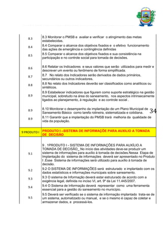 8.3
8.4
8.5

8.6
8.7
8.8
8.9

8.9
8.9

8.3 Monitorar o PMSB e avaliar e verificar o atingimento das metas
estabelecidas.
8.4 Comparar o alcance dos objetivos fixados e o efetivo funcionamento
das ações de emergência e contingência definidas
8.5 Comparar o alcance dos objetivos fixados e sua consistência na
participação e no controle social para tomada de decisões.
8.6 Relatar os Indicadores e seus valores que serão utilizados para medir e
descrever um evento ou fenômeno de forma simplificada.
8.7 No relato dos Indicadores serão derivados de dados primários,
secundários ou outros indicadores.
8.8 No relato dos Indicadores deverão ser classificados como analíticos ou
sintéticos.
8.9 Estabelecer indicadores que figurem como suporte estratégico na gestão
municipal, sobretudo na área do saneamento, nos aspectos intrinsecamente
ligados ao planejamento, à regulação e ao controle social .

34

8.10 Monitorar o desempenho da implantação de um Plano Municipal de
Saneamento Básico como tarefa rotineira, sistematizada e cotidiana.
8.11 Garantir que a implantação do PMSB trará melhoria da qualidade de
vida da população.

9 PRODUTO I PRODUTO I –SISTEMA DE INFORMAÇÕE PARA AUXILIO A TOMADA
DE DECISÃO

9.1

9.2
9.3
9.4
9.5

9 . 1PRODUTO I - SISTEMA DE INFORMAÇÕES PARA AUXÍLIO A
TOMADA DE DECISÃO_ No início das atividades deve-se produzir um
sistema de informações para auxílio à tomada de decisões.Nessa Etapa de
Implantação do sistema de informações deverá ser apresentado no Produto
I .Esse Sistema de informações será utilizado para auxílio à tomada de
decisão.
9.2 O SISTEMA DE INFORMAÇÕES será estruturado e implantado com os
dados estatísticos e informações municipais sobre saneamento.
9.3 O sistema de Informação deverá estar estruturado de acordo com a
exigência legal, definida no inciso VI, art. 9º da Lei 11.445/2007.
9.4 O Sistema de Informação deverá representar como uma ferramenta
essencial para a gestão do saneamento no município.
9.5 Deverá ser verificado se o sistema de informação implantado trata-se de
um sistema, automatizado ou manual, e se o mesmo é capaz de coletar e
armazenar dados, e processá-los.

 