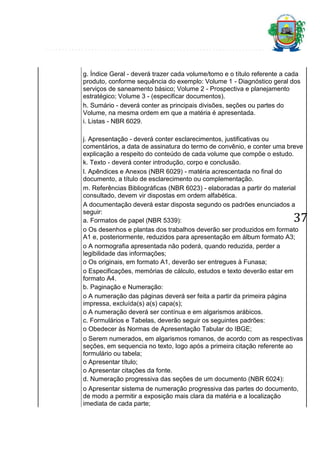 g. Índice Geral - deverá trazer cada volume/tomo e o título referente a cada
produto, conforme sequência do exemplo: Volume 1 - Diagnóstico geral dos
serviços de saneamento básico; Volume 2 - Prospectiva e planejamento
estratégico; Volume 3 - (especificar documentos).
h. Sumário - deverá conter as principais divisões, seções ou partes do
Volume, na mesma ordem em que a matéria é apresentada.
i. Listas - NBR 6029.
j. Apresentação - deverá conter esclarecimentos, justificativas ou
comentários, a data de assinatura do termo de convênio, e conter uma breve
explicação a respeito do conteúdo de cada volume que compõe o estudo.
k. Texto - deverá conter introdução, corpo e conclusão.
l. Apêndices e Anexos (NBR 6029) - matéria acrescentada no final do
documento, a título de esclarecimento ou complementação.
m. Referências Bibliográficas (NBR 6023) - elaboradas a partir do material
consultado, devem vir dispostas em ordem alfabética.
A documentação deverá estar disposta segundo os padrões enunciados a
seguir:
a. Formatos de papel (NBR 5339):
o Os desenhos e plantas dos trabalhos deverão ser produzidos em formato
A1 e, posteriormente, reduzidos para apresentação em álbum formato A3;
o A normografia apresentada não poderá, quando reduzida, perder a
legibilidade das informações;
o Os originais, em formato A1, deverão ser entregues à Funasa;
o Especificações, memórias de cálculo, estudos e texto deverão estar em
formato A4.
b. Paginação e Numeração:
o A numeração das páginas deverá ser feita a partir da primeira página
impressa, excluída(s) a(s) capa(s);
o A numeração deverá ser contínua e em algarismos arábicos.
c. Formulários e Tabelas, deverão seguir os seguintes padrões:
o Obedecer às Normas de Apresentação Tabular do IBGE;

37

o Serem numerados, em algarismos romanos, de acordo com as respectivas
seções, em sequencia no texto, logo após a primeira citação referente ao
formulário ou tabela;
o Apresentar título;
o Apresentar citações da fonte.
d. Numeração progressiva das seções de um documento (NBR 6024):
o Apresentar sistema de numeração progressiva das partes do documento,
de modo a permitir a exposição mais clara da matéria e a localização
imediata de cada parte;

 