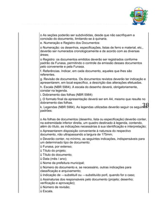 o As seções poderão ser subdivididas, desde que não sacrifiquem a
concisão do documento, limitando-se à quinaria.
e. Numeração e Registro dos Documentos:
o Numeração: os desenhos, especificações, listas de ferro e material, etc.,
deverão ser numerados cronologicamente e de acordo com as diversas
áreas;
o Registro: os documentos emitidos deverão ser registrados conforme
padrão da Funasa, permitindo o controle da emissão desses documentos
pelo convenente e pela Funasa.
f. Referências. Indicar, em cada documento, aqueles que lhes são
referentes.
g. Revisão de documentos. Os documentos revistos deverão ter indicação e
apresentarem, em local específico, a descrição das alterações efetuadas.
h. Escala (NBR 5984). A escala do desenho deverá, obrigatoriamente,
constar na legenda.
i. Dobramento das folhas (NBR 5984)
j. O formato final da apresentação deverá ser em A4, mesmo que resulte no
dobramento das folhas.
k. Legendas (NBR 5984). As legendas utilizadas deverão seguir os seguintes
padrões:

38

o As folhas de documentos (desenho, lista ou especificação) deverão conter,
na extremidade inferior direita, um quadro destinado à legenda, contendo,
além do título, as indicações necessárias à sua identificação e interpretação;
o Apresentarem disposição conveniente à natureza do respectivo
documento, não ultrapassando a largura de 175mm;
o Deverão conter, no mínimo, as seguintes indicações, indispensáveis para
um determinado tipo de documento:
ü Funasa, por extenso;
ü Título do projeto;
ü Título do documento;
ü Data (mês / ano);
ü Nome da prefeitura municipal;
ü Número do documento e, se necessário, outras indicações para
classificação e arquivamento;
ü Indicação de ―substitui‖ ou ―substituído por‖, quando for o caso;
ü Assinaturas dos responsáveis pelo documento (projeto; desenho;
verificação e aprovação);
ü Número de revisão;
ü Escala.

 
