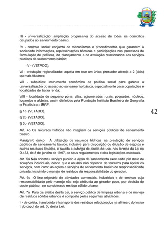 III - universalização: ampliação progressiva do acesso de todos os domicílios
ocupados ao saneamento básico;
IV - controle social: conjunto de mecanismos e procedimentos que garantem à
sociedade informações, representações técnicas e participações nos processos de
formulação de políticas, de planejamento e de avaliação relacionados aos serviços
públicos de saneamento básico;
V - (VETADO);
VI - prestação regionalizada: aquela em que um único prestador atende a 2 (dois)
ou mais titulares;
VII - subsídios: instrumento econômico de política social para garantir a
universalização do acesso ao saneamento básico, especialmente para populações e
localidades de baixa renda;
VIII - localidade de pequeno porte: vilas, aglomerados rurais, povoados, núcleos,
lugarejos e aldeias, assim definidos pela Fundação Instituto Brasileiro de Geografia
e Estatística - IBGE.
§ 1o (VETADO).
§ 2o (VETADO).
§ 3o (VETADO).
Art. 4o Os recursos hídricos não integram os serviços públicos de saneamento
básico.
Parágrafo único. A utilização de recursos hídricos na prestação de serviços
públicos de saneamento básico, inclusive para disposição ou diluição de esgotos e
outros resíduos líquidos, é sujeita a outorga de direito de uso, nos termos da Lei no
9.433, de 8 de janeiro de 1997, de seus regulamentos e das legislações estaduais.
Art. 5o Não constitui serviço público a ação de saneamento executada por meio de
soluções individuais, desde que o usuário não dependa de terceiros para operar os
serviços, bem como as ações e serviços de saneamento básico de responsabilidade
privada, incluindo o manejo de resíduos de responsabilidade do gerador.
Art. 6o O lixo originário de atividades comerciais, industriais e de serviços cuja
responsabilidade pelo manejo não seja atribuída ao gerador pode, por decisão do
poder público, ser considerado resíduo sólido urbano.
Art. 7o Para os efeitos desta Lei, o serviço público de limpeza urbana e de manejo
de resíduos sólidos urbanos é composto pelas seguintes atividades:
I - de coleta, transbordo e transporte dos resíduos relacionados na alínea c do inciso
I do caput do art. 3o desta Lei;

42

 